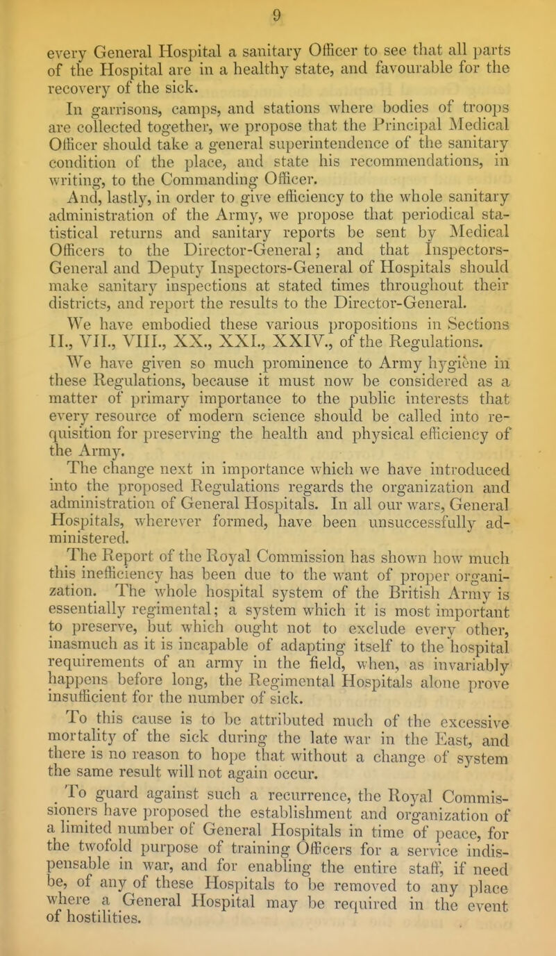 every General Hospital a sanitary Officer to see that all parts of the Hospital are in a healthy state, and favourable for the recovery of the sick. In garrisons, camps, and stations where bodies of troops are collected together, we propose that the Principal jNIedical Officer should take a general superintendence of the sanitary condition of the place, and state his recommendations, in Avriting, to the Commanding Officer. And, lastly, in order to give efficiency to the whole sanitary administration of the Army, Ave propose that periodical sta- tistical returns and sanitary reports be sent by Medical Officers to the Director-General; and that Inspectors- General and Deputy Inspectors-General of Hospitals should make sanitary inspections at stated times throughout their districts, and report the results to the Director-General. We have embodied these various i)ropositions in Sections II., VII., VIII., XX., XXL, XXIV., of the Regulations. We have given so much prominence to Army hygiene in these Regulations, because it must now be considered as a matter of primary importance to the public interests that every resource of modern science should be called into re- quisition for preserving the health and physical efficiency of the Army. The change next in importance which we have introduced into the proposed Regulations regards the organization and administration of General Hospitals. In all our wars, General Hospitals, wherever formed, have been unsuccessfully ad- ministered. The Report of the Royal Commission has shown how much this inefficiency has been due to the want of proper organi- zation. The whole hospital system of the British Army is essentially regimental; a system which it is most important to preserve, but which ought not to exclude every other, inasmuch as it is incapable of adapting itself to the hospital requirements of an army in the field, when, as invariably happens before long, the Regimental Hospitals alone prove insufficient for the number of sick. To this cause is to be attributed much of the excessive mortality of the sick during the late war in the East, and there is no reason to hope that without a change of system the same result will not again occur. _ To guard against such a recurrence, the Royal Commis- sioners have proposed the establishment and organization of a limited number of General Hospitals in time of peace, for the twofold purpose of training Officers for a service indis- pensable in war, and for enabling the entire staff, if need be, of any of these Hospitals to be removed to any place where a General Hospital may be required in the event of hostilities.