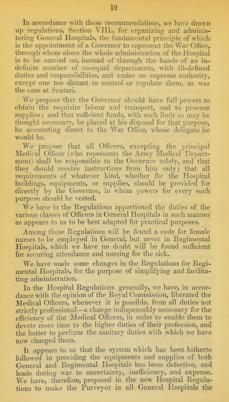 In accordance with these recommendations, we have drawn up regulations, Section VIII., for organizing and adminis- tering General Hospitals, the fundamental principle of which is the appointment of a Governor to represent the War Office, through whom alone the whole administration of the Hospital is to be carried on, instead of through the hands of an in- definite number of co-equal departments, with ill-defined duties and responsibilities, and under no supreme authority, except one too distant to control or regulate them, as was the case at Scutari. We propose that the Governor should have full powers to obtain the requisite labour and transport, and to procure supplies; and that sufficient funds, Avith such limit as may be thought necessary, be placed at his disposal for that purpose, he accounting direct to the War Office, A^ hose delegate he would be. We propose that all Officers, excepting the principal Medical Officer (v.ho represents the Army Medical Depart- ment) shall be responsible to the Governor solely, and that they should receive instructions from him only; that all requirements of whatever kind, whether for the Hospital buildings, equipments, or supplies, should be provided for directly by the Governor, in whom powers for every such purpose should be vested. We have in the Regulations apportioned the duties of the various classes of OtHcers in General Hospitals in such manner as appears to us to be best adapted for practical purposes. Amonff these Regulations will be found a code for female nurses to be employed m General, but never ni Regimental Hospitals, which we have no doubt will be found sufficient for securing attendance and nursing for the sick. We have made some changes in the Regulations for Regi- mental Hospitals, for the purpose of simplifying and facilita- ting administration. In the Hospital Regulations generally, we have, in accor- dance with the opinion of the Royal Commission, liberated the Medical Officers, whenever it is possible, from all duties not strictly professional—a change indispensably necessary for the efficiency of the Medical Officers, in order to enable them to devote more time to the higher duties of their profession, and the better to perform the sanitary duties with which we have now charged them. It appears to us that the system which has been hitherto followed in providing the equipments and supplies of both General and Regimental Hospitals has been defective, and leads during war to uncertainty, inefficiency, and expense. We have, therefore, proposed in the new Hospital Regula- tions to make the Purveyor in all General Hospitals the