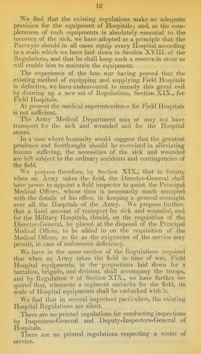 We find that the existing regulations make no adequate provision for the equipment of Hospitals; and, as the com- pleteness of such equipments is absolutely essential to the recovery of the sick, we have adopted as a principle that the Purveyor should in all cases equip every Hospital according to a scale which we have laid down in Section XVIII. of the Regulations, and that he shall keep such a reserve in store as will enable him to maintain the equipment. The experience of the late war having proved that the existing method of equipping and supplying Field Hospitals is defective, w^e have endeavoured to remedy this great evil by drawing up a new^ set of Regulations, Section XIX., for Field Hospitals. At present the medical superintendence for Field Hospitals is not sufficient. The Army Medical Department may or may not have transport for the sick and w^ounded and for the Hospital stores. In a case where humanity would suggest that the greatest prudence and forethought should be exercised in alleviating human suffering, the necessities of the sick and wounded are left subject to the ordinary accidents and contingencies of the field. We propose therefore, by Section XIX., that in futiu'e, when an Army takes the field, the Director-General shall haA'e power to appoint a field inspector to assist the Principal Medical Officer, whose time is necessarily much occupied w^ith the details of his office, in keeping a general oversight over all the Hospitals of the Army. We propose further, that a fixed amount of transport for sick and w^ounded, and for the Military Hospitals, should, on the requisition of the Director-General, be placed at the disposal of the Principal Medical Officer, to be added to on the requisition of the Medical Officer, so far as the exigencies of the service may permit, in case of unforeseen deficiency. We have in the same section of the Regulations required that when an Army takes the field in time of war. Field Hospital equipments, in the proportions laid down for a battalion, brigade, and division, shall accompany the troops, and by Regulation 8 of Section XIX., we have further re- quired that, whenever a regiment embarks for the field, its scale of Hospital equipments shall be embarked with it. We find that in several important particulars, the existing Hospital Regulations are silent. There are no printed regulations for conducting inspections by Inspectors-General and Deputy-Inspectors-General of Hospitals. There are no printed regulations respecting a roster of service.