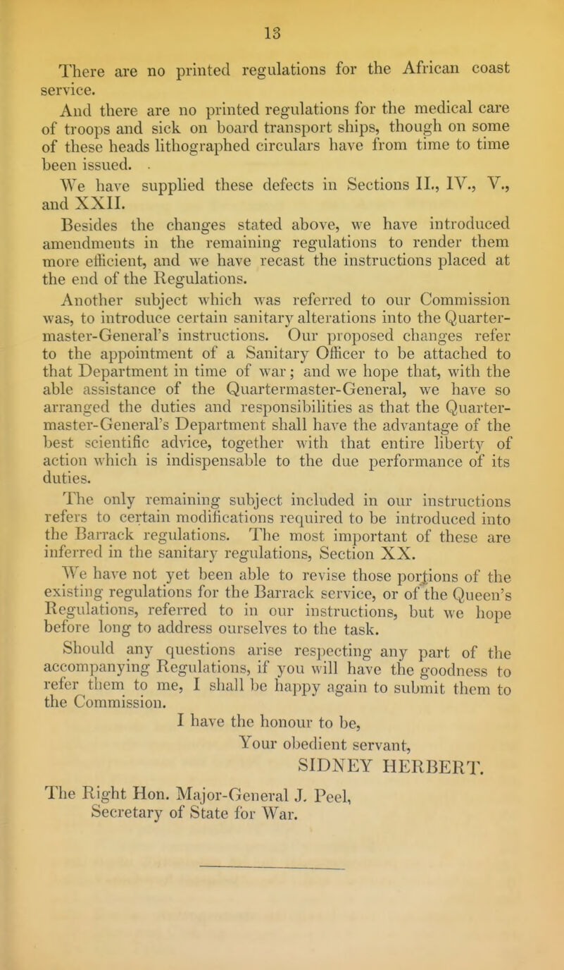 There are no printed regulations for the African coast service. And there are no printed regulations for the medical care of troops and sick on board transport ships, though on some of these heads lithographed circulars have from time to time been issued. ■ We have supplied these defects in Sections II., IV., V., and XXII. Besides the changes stated above, we haA'^e introduced amendments in the remaining regulations to render them more etHcient, and we have recast the instructions placed at the end of the Regulations. Another subject which was referred to our Commission was, to introduce certain sanitary alterations into the Quarter- master-General's instructions. Our proposed changes refer to the appointment of a Sanitary Officer to be attached to that Department in time of war; and we hope that, with the able assistance of the Quartermaster-General, we have so arranged the duties and responsibilities as that the Quarter- master-General's Department shall have the advantage of the best scientific advice, together with that entire liberty of action which is indispensable to the due performance of its duties. The only remaining subject included in our instructions refers to certain modifications required to be introduced into the Barrack regulations. The most important of these are inferred in the sanitary regulations, Section XX. We have not yet been able to revise those portions of the existing regulations for the Barrack service, or of the Queen's Regulations, referred to in our instructions, but we hope before long to address ourselves to the task. Should any questions arise res])ecting any part of the accompanying Regulations, if you will have the goodness to refer tliem to me, I shall be happy again to submit them to the Commission. I have the honour to be, Your obedient servant, SIDNEY HERBERT. The Right Hon. Major-General J. Peel, Secretary of State for War.
