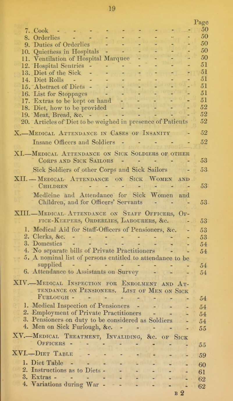Page 7. Cook 50 8. Orderlies - - 50 9. Duties of Orderlies 50 10. Quietness in Hospitals ------ 50 11. Ventilation of Hospital Marquee - - - - 50 12. Hospital Sentries 51 13. Diet of the Sick 51 14. Diet Rolls 51 15. Abstract of Diets 51 16. List for Stoppages 51 17. Extras to be kept on hand - - - - - 51 18. Diet, hoAv to be provided ----- 52 19. Meat, Bread, &c. 52 20. Articles of Diet to be weighed in presence of Patients 52 X. —Medical Attendance in Cases of Insanity - 52 Insane Officers and Soldiers ----- 52 XI. —Medical Attendance on Sick Soldiers of other Corps and Sick Sailors ----- 53 Sick Soldiers of other Corps and Sick Sailors - 53 Xn. — Medical Attendance on Sick Women and Children 53 Medicine and Attendance for Sick Women and Children, and for Officers' Servants - - - 53 XIII.—Medical Attendance on Staff Officers, Of- fice-Keepers, Orderlies, Labourers, &c. - 53 1. Medical Aid for Staff-Officers of Pensioners, &c. - 53 2. Clerks, &c. 53 3. Domestics - -- -- -- -54 4. No separate bills of Private Practitioners - - 54 5. A nominal list of persons entitled to attendance to be supplied - -- -- ---54 6. Attendance to Assistants on Survey - - _ 54 XIV—Medical Inspection for Enrolment and At- tendance ON Pensioners. List of Men on Sick Furlough 54 1. Medical Inspection of Pensioners - - - - 54 2. Employment of Private Practitioners - - - 54 3. Pensioners on duty to be considered as Soldiers - 54 4. Men on Sick Furlough, &c. 55. XV.—Medical Treatment, Invaliding, &c. of Sick Officers --------55 XVL—Diet Table 59 1. Diet Table - - - 60 2. Instructions as to Diets ----- . 3. Extras g2 4. Variations during War ------ 62 B 2