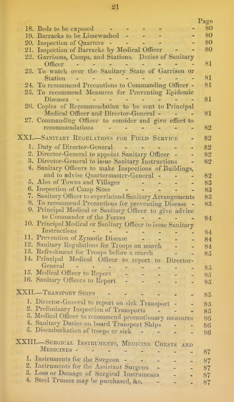 Page 18. Beds to be exposed . - . - - 80 19. Barracks to be Limewashcd - - - - 80 20. Inspection of Quarters - - - - - 80 21. Inspection of Barracks by Medical Officer - - 80 22. Garrisons, Camps, and Stations. Duties of Sanitary Officer 81 23. To watcii over the Sanitary State of Garrison or Station .-------81 24. To recommend Precautions to Commanding Officer - 81 25. To recommend Measures for Preventing Epidemic Diseases - - - - - - - - 81 26. Copies of Recommendation to be sent to Principal Medical Officer and Director-General - - - 81 27. Commanding- Officer to consider and give effect to recommendations 82 XXI. —Sanitary Regulatioxs for Field Service - 82 1. Duty of Director-General ----- 82 2. Director-General to appoint Sanitary Officer - - 82 3. Director-General to issue Sanitary Instructions - 82 4. Sanitary Officers to make Inspections of Buildings, and to advise Quartermaster-General - - - 82 5. Also of Towns and Villages - - - - 88 6. Inspection of Camp Sites 83 7. Sanitary Officer to superintend Sanitary Arrangements 83 8. To^ recommend Precautions for preventing Disease - 83 9. Principal Medical or Sanitary Officer to give advice to Connnauder of the Forces - _ - _ §4 10. Principal Medical or Sanitary Officer to issue Sanitary Instructions --84 11. Prevention of Zymotic Disease - - - . 84 12. Sanitary Regulations for Troops on march - - 84 13. Refreshment for Troops before a march - - 85 14. Principal Medical Officer to report to Director- General --------85 15. Medical Officer to Rcjjort ----- 85 16. Sanitary Officers to Report 85 XXII. —Transport Ships 85 1. Director-General to report on sick Transport - - 85 2. Preliminary Inspection of Transports - - - 85 3. Medical Officer to recommend precautionary measures 86 4. Sanitary Duties on board Transport Ships - - 86 5. Disembarkation of troops or sick - - - - 86 XXIIL—Surgical Instru.aients, Medicine Chests and Medicines 87 1. Instruments for the Surgeon 87 2. Instruments for the Assistant Surgeon - - . 87 3. Loss or Damage of Surgical Instruments - - 87 4. Steel Trusses may be purchased, &e. - - - 87