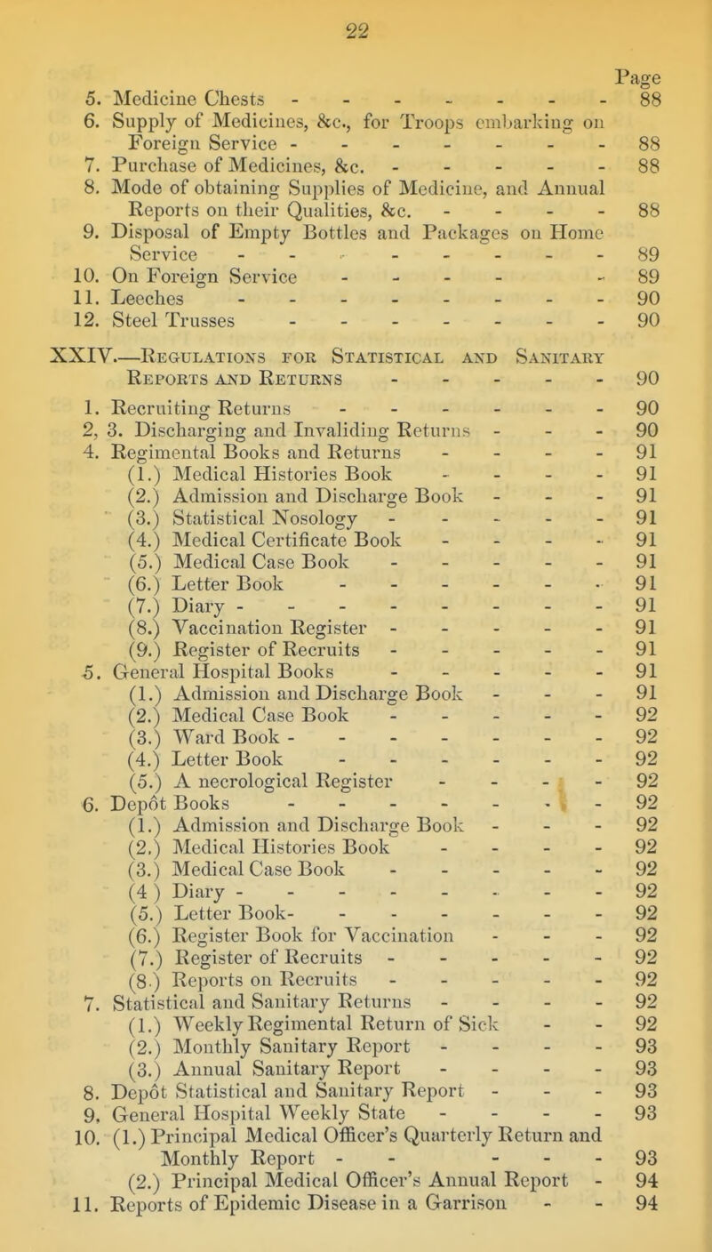 Page 5. Mediciue Chests 88 6. Supply of Medicines, &c., for Troops embarking on Foreign Service -------88 7. Purchase of Medicines, &c. 88 8. Mode of obtaining Supplies of Mediciue, and Annual Reports on tlieir Qualities, &c. - - - - 88 9. Disposal of Empty Bottles and Packages on Home Service - . _____ 89 10. On Foreign Service _ - - _ - 89 11. Leeches 90 12. Steel Trusses 90 XXIV.—Regulations for Statistical and Sanitary Reports and Returns 90 1. Recruiting Returns ______ 90 2, 3. Discharging and Invaliding Returns - - - 90 4. Regimental Books and Returns - - - - 91 (1.) Medical Histories Book - - - - 91 (2.) Admission and Discharge Book - - - 91 (3.) Statistical Nosology ----- 91 (4.) Medical Certificate Book - - - - 91 (5.) Medical Case Book ----- 91 (6.) Letter Book 91 (7.) Diary - - - 91 (8.) Vaccination Register - - - - - 91 (9.) Register of Recruits ----- 91 5. General Hospital Books - - - - - 91 (1.) Admission and Discharge Book - - - 91 (2.) Medical Case Book 92 (3.) Ward Book - - 92 (4.) Letter Book 92 (5.) A necrological Register - - - ; - 92 6. Depot Books 5-92 (1.) Admission and Discharge Book - - - 92 (2.) Medical Histories Book _ _ _ . 92 (3.) Medical Case Book 92 (4) Diary - - 92 (5.) Letter Book 92 (6.) Register Book for Vaccination - - - 92 (7.) Register of Recruits 92 (8 ) Reports on Recruits 92 7. Statistical and Sanitary Returns - - - - 92 (1.) Weekly Regimental Return of Sick - - 92 (2.) Monthly Sanitary Report - - - - 93 (3.) Annual Sanitary Report - - - - 93 8. Depot Statistical and Sanitary Report - - - 93 9. General Hospital Weekly State - - - - 93 10. (1.) Principal Medical Officer's Quarterly Return and Monthly Report - - - - - 93 (2.) Principal Medical Officer's Annual Report - 94 11. Reports of Epidemic Disease in a Garrison - - 94