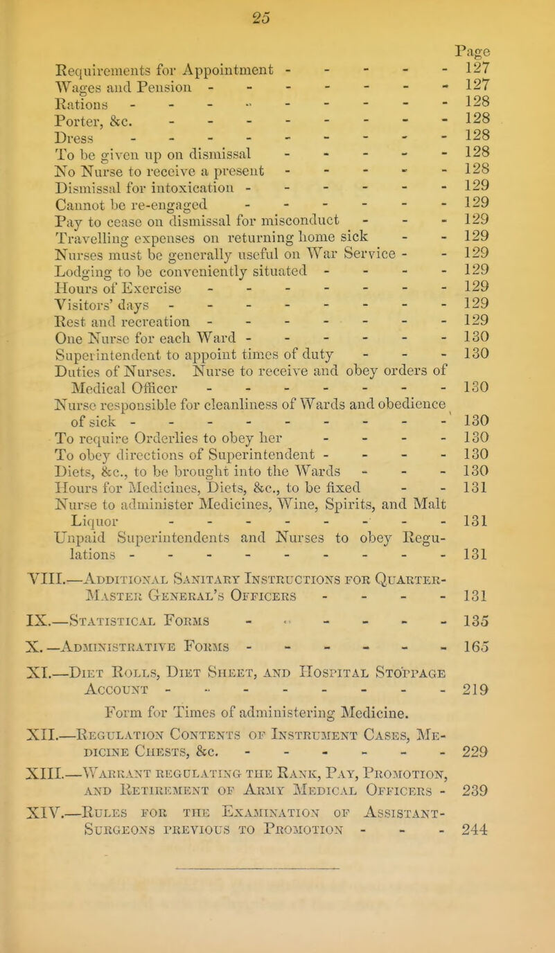 Page Requirements for Appointment - - - - - 127 Wages and Pension - - - - - - -127 Rations - - - - - - - -128 Porter, &c. 128 Dress - 128 To be given up on dismissal - - - - - 128 No Nurse to receive a present - - - - - 128 Dismissal for intoxication - - - - - -129 Cannot be re-engaged - - - - - -129 Pay to cease on dismissal for misconduct - - - 129 Travelling expenses on returning borne sick - - 129 Nurses must be generally useful on War Service - - 129 Lodging to be conveniently situated - - - - 129 Hours of Exercise ------- 129 Visitors' days - - - - - - - -129 Rest and recreation - - - - - - -129 One Nurse for each Ward - - - - - -130 Superintendent to appoint times of duty - - - 130 Duties of Nurses. Nurse to receive and obey orders of Medical Officer - 130 Nurse responsible for cleanliness of Wards and obedience of sick - 130 To require Orderlies to obey lier - - - - 130 To obey directions of Superintendent - - - - 130 Diets, &c., to be brought into the Wards - - - 130 Hours for Medicines, Diets, &c., to be fixed - - 131 Nurse to administer Medicines, Wine, Spirits, and Malt Liquor 131 Unpaid Superintendents and Nurses to obey Regu- lations -------- - 131 YIII.—Additioxal Sanitary Instructions for Quarter- master General's Officers - - - - 131 IX. —Statistical Forms - • - - - - 135 X. —Administrative Forms - - - - - -165 XT.—Diet Rolls, Diet Sheet, and HosriTAL STOrrAGE Account ------ 219 Form for Times of administering Medicine. XII. —Regulation Contents of Instrument Cases, Me- dicine Chests, &c. 229 XIII. —Warrant regdlating the Rank, Pay, Promotion, AND Retirement op Army Medical Officers - 239 XIV. —Rules for the Examination of Assistant- Surgeons I'REVious to Promotion - - - 244