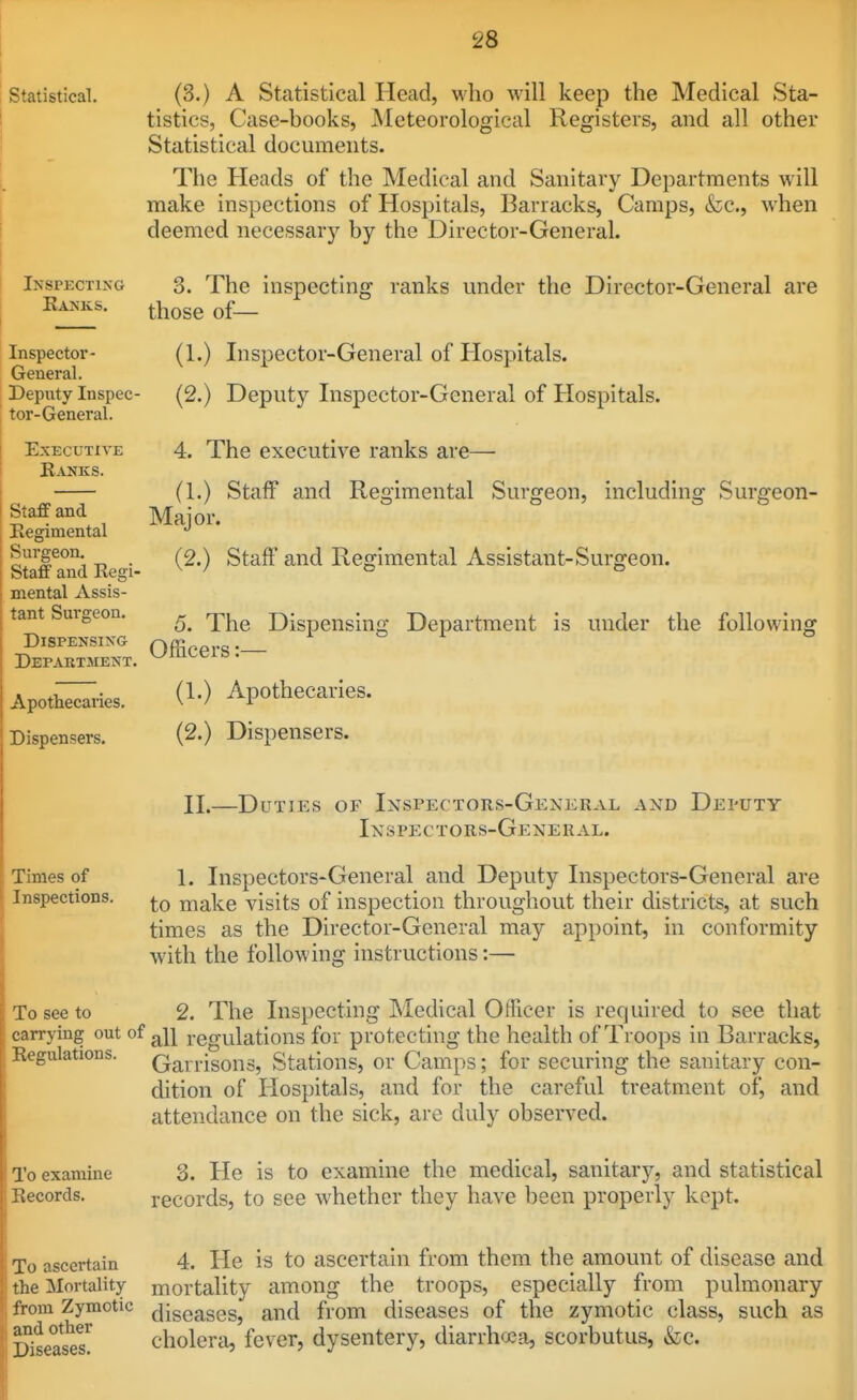 Statistical. i Inspecting Eanks. Inspector- General. Deputy Inspec- tor-General. Executive Ranks. [ Staff and ; Regimental I Surgeon. I Staff and Regi- 1 mental Assis- : tant Sui-geon. Dispensing Department. Apothecaries. Dispensers. (3.) A Statistical Head, mIio will keep the Medical Sta- tistics, Case-books, JSIeteorological Registers, and all other Statistical documents. The Heads of the Medical and Sanitary Departments will make inspections of Hospitals, Barracks, Camps, &c., when deemed necessar}^ by the Director-General. 3. The inspecting ranks under the Director-General are those of— (1.) Inspector-General of Hospitals. (2.) Deputy Inspector-General of Hospitals. 4. The executive ranks are— (1.) Staff and Regimental Surgeon, including Surgeon- Major. (2.) Staff and Regimental Assistant-Surgeon. 5. The Dispensing Department is under the following Officers:— (1.) Apothecaries. (2.) Dispensers. [, Times of ! Inspections. 11.—Duties of Inspectors-General and Deputy Inspectors-General. 1. Inspectors-General and Deputy Inspectors-General are to make visits of inspection throughout their districts, at such times as the Director-General may appoint, in conformity with the following instructions:— To see to 2. The Inspecting Medical Officer is required to see that carrying out of regulations for protecting the health of Troops in Barracks, Regulations. (jaii-isons, Stations, or Camps; for securing the sanitary con- dition of Hospitals, and for the careful treatment of, and attendance on the sick, arc duly observed. To examine 3. He is to examine the medical, sanitary, and statistical Records. records, to see whether they have been properly kept. To ascertain the ^Mortality from Zymotic and other Diseases. 4. He is to ascertain from them the amount of disease and mortality among the troops, especially from pulmonary diseases, and from diseases of the zymotic class, such as cholerii, fever, dysentery, diarrhoea, scorbutus, &;c.