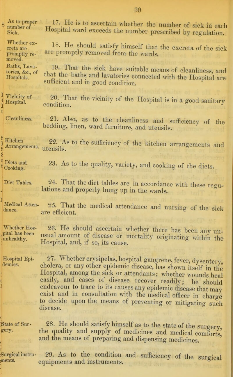 S mfmbe?tt ? ^^^^^'^aivvhether the number of sick in each Sick. Hospital ward exceeds the number prescribed by regulation. ^etalvr' ^a^^sfy himself that the excreta of the sick promptly re- ^^'^ promptly removed from the wards. moved. Sr£'&tof 'i'l^ ''''^^^^^ ^^^^ °f cleanliness, and Hospitals. ^'^^ P^ and lavatories connected with the Hospital are sutticient and m good condition. I Ho'sptr' cofditim^^ '''''^^ ^ '^'''^''''y 21. Also, as to the cleanliness and sufficiency of the beddmg, hnen, ward furniture, and utensils. ^i^ran'gements. ^tel^silf sufficiency of the kitchen arrangements and C Cooking.^ '^^'^^^y' cooking of the diets. Diet Tables. 24. That the diet tables are in accordance with these reo-u- ^ lations and properly hung up in the wards. ] Medical Atten. 25 That the medical attendance and nursing of the sick t I Cleanliness pl'ltarbfen ^^ould ascertain whether there has been any un- ^SnheSy sual amount of disease or mortality originating within the j Hospital, and, if so, its cause. Hospital Epi- 27. Whether erysipelas, hospital gangrene, fever, dysentery demies. cholera, or any other epidemic disease, has shown itself in the .j Hospital, among the sick or attendants; whether wounds heal ( easily, and cases of disease recover readily; he should ] endeavour to trace to its causes any epidemic disease that may exist and in consultation with the medical officer in charo-e to decide upon the means of preventing or mitigatino- such disease. ^ r istate of Sur- 28. He should satisfy himself as to the state of the surgery gery. the quality and supply of medicines and medical comforts' and the means of preparing and dispensing medicines. ' Surgical instru- 29. As to the Condition and sufficiency of the suro-ical ^nents. equipments and instruments. *