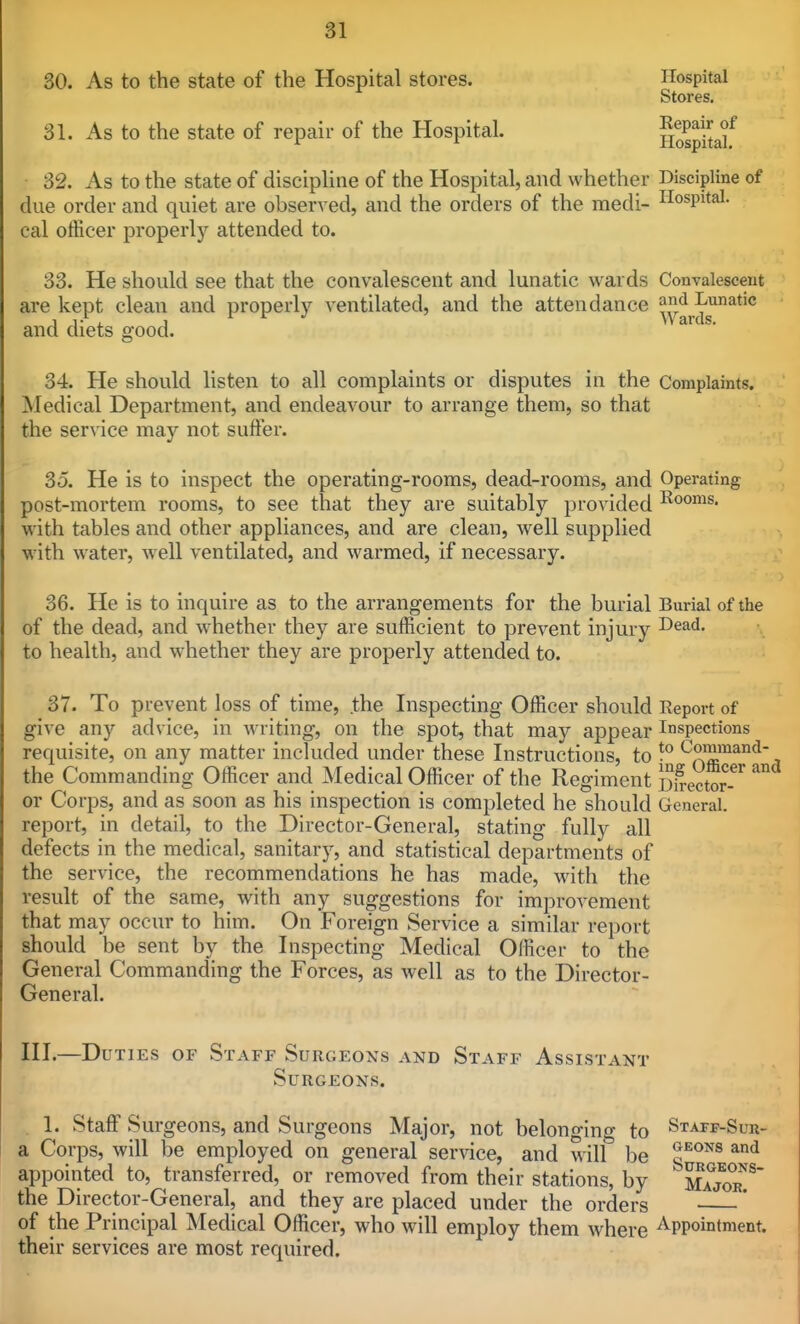 30. As to the state of the Hospital stores. Hospital Stores, 31. As to the state of repair of the Hospital. Hospitalf 32. As to the state of discipline of the Hospital, and whether Discipline of due order and quiet are observed, and the orders of the medi- Hospital, cal officer properly attended to. 33. He should see that the convalescent and lunatic wards Convalescent are kept clean and properly ventilated, and the attendance and Lunatic and diets good. 34. He should listen to all complaints or disputes in the Complaints. Medical Department, and endeavour to arrange them, so that the service may not suffer. So. He is to inspect the operating-rooms, dead-rooms, and Operating post-mortem rooms, to see that they are suitably provided I^ooms. with tables and other appliances, and are clean, well supplied with water, well ventilated, and warmed, if necessary. 36. He is to inquire as to the arrangements for the burial Burial of the of the dead, and whether they are sufficient to prevent injury to health, and whether they are properly attended to. 37. To prevent loss of time, the Inspecting Officer should Report of give any advice, in writing, on the spot, that may appear Inspections requisite, on any matter included under these Instructions, to the Commanding Officer and Medical Officer of the Regiment Sfrector^-^' or Corps, and as soon as his inspection is completed he should General, report, in detail, to the Director-General, stating fully all defects in the medical, sanitary, and statistical departments of the service, the recommendations he has made, w^ith the result of the same, with any suggestions for improvement that may occur to him. On Foreign Service a similar report should be sent by the Inspecting Medical Officer to the General Commanding the Forces, as well as to the Director- General. III.—Duties of Staff Surgeons and Staff Assistant Surgeons. . 1. Staff Surgeons, and Surgeons Major, not belongino- to Staff-Suu- a Corps, will be employed on general service, and wilf be o*^^^® appointed to, transferred, or removed from their stations, by 1^^^' the Director-General, and they are placed under the orders * of the Principal Medical Officer, who will employ them where Appointment, their services are most required.