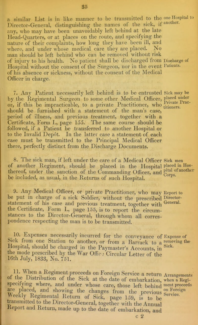 a similar List is in like manner to be transmitted to the one Hospital Director-General, distinguishing the names of the sick, ifaii«^«'- any, who may have been unavoidably left behind at the late Head-Quarters, or at places on the route, and specifying the nature of their complaints, how long they have been ill, and where, and under whose medical care they are placed. No man should be left behind who can be removed without risk of injury to his health. No patient shall be discharged from Discharge of Hospital without the consent of the Surgeon, nor in the event I'atients. of his absence or sickness, without the consent of the Medical Officer in charge. 7. Any Patient necessarily left behind is to be entrusted Sick may be by the Regimental Surgeon to some other Medical Officer, Pj^^^*^gp^^^ or, if this be impracticable, to a private Practitioner, who ^j^/Jn^rs '^^^ should be furnished with a statement of the man's case, period of illness, and previous treatment, together with a Certificate, Form L, page 155. The same course should be followed, if a Patient be transferred to another Hospital or to the Invalid Depot. Li the latter case a statement of each case must be transmitted to the Principal Medical Officer there, perfectly distinct from the Discharge Documents. 8. The sick man, if left under the care of a Medical Officer Sick men of another Regiment, should be placed in the Hospital P'^<=^<i i° thereof, under the sanction of the Commanding Officer, and J'^*^*^' be included, as usual, in the Returns of such Hospital. ^^^^* 9. Any Medical Officer, or private Practitioner, who may Eeport to be put in charge of a sick Soldier, without the prescribed I^irector- statement of his case and previous treatment, together with G^'^''*^- the Certificate, Form L, page 155, is to report the circum- stances to the Director-General, through whom all corres- pondence respecting the man is to be transmitted. 10. Expenses necessarily incurred for the conveyance of Expense of Sick from one Station to another, or from a Barrack to a removing the Hospital, should be charged in the Paymaster's Accounts, in the mode prescribed by the War Offic- Circular Letter of the 16th July, 1833, No. 751. nf 11* ^T!?-^? M proceeds on Foreign Service a return Arrangements 01 the Distribution of the Sick at the date of embarkation, ^vhen a Regi- specitying where, and under whose care, those left behind '^'i* proceeds are placed, and showing the changes from the previous ^ Weekly Regimental Return of Sick, page 159, is to be transmitted to the Director-General, together with the Annual Keport and Return, made up to the date of embarkation, and