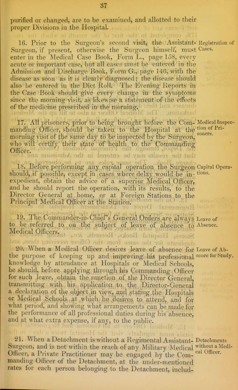 purified or chang-ed, are to be examined, and allotted to their proper Divisions in the Hospital. 16. Prior to the Surgeon's second visit,' the Assistant-Registration of Surgeon, if i)resent, otherwise the Surgeon himself^ must Cases, enter in the jMcdical Case Book, Form L., page 158, eveiy acute or important case, but all cases ir.ust be entered in the Admission and Discliarg^e Book, Fomi G., page 14G, with the disease as soon as it is clearly diagnosed; the disease should also be entered in the Diet lioll. The Evening Reports in the Case Book shovdd give every change in the symptoms since the morning visit, as likeAvise a statement of the dfects of the medicine prescribed in the' morning. li i i>in] Kyoyjr.il, 17. _ Airii^isd(i^i^s;''^i^^of''t:o'iefi^V'y^^ the Com-Medicalinspec- mandiug Officer, should be taken to the Hospital at the morning visit of the same day* tb be inspected by the Surgeon, who will certify their state bf Health, to, the Ooramai:idin^ Officer. I'H'''^ ''5 iigjiu-uM jv-. •;.r ! * a<»i<jjimbA od.t ni bsTilnu od ymn aliu-i^i aill tjsdi 18. Before perfprmiog ^|,'py.,c^pi{ta,l pperation the Surgeon Capital Opera- should, if possible, except fn ^ capes, where delay would be in- expedient, obtain the advice of a superipji- Medical Officer, and he should report the operation, with its results, to the Director General at home, or at Foreign Stations to the Principal Medical OlHcei^ at the StatioU^'^''^' 19. TKc (^ommander-Yn-dlii(el^s ^^^^ Leave of to be referred to, on the subject of leave'of absence' to Absence. Medical Officers ' , . 'T -''p'*^'' ' ' -!no->'»Jl ,>!>iuoU IinnjHoii Milt (nrn'r ''^■nn- 'nil •fo't ■ : ^20. Whena Medical Officer desires leave of absence for l-eave of Ab- the purpose of keeping up and improving his professional ^'^'^'^ '^^'^y* knowledge by attendance at Hospitals or Medical Schools, he should, before applying through iiis Qomm^nding Officer for such leave, obtain the sai^ctioi), of .the Director General, transmitting with, his application to t,h,e pir.ecto.i:-General a de(;laration of the obj^ictjn view, an A stating the Hospitals or Medial .Scliools ..at .whiph, he xlc^V]es, tp attend, and for what period, and showing what arrangements can be made for the performance of all professional duties during his absence, and at what extra expense, if any, to the public. i -MM 21. When a Detachment is without a Regimental Assistant- Detachments Surgeon, and is not within the reach of any Military Medical ^itliout aMedi- Officer, a Private Practitioner may be engaged by the Com- ^''^ manding Officer of the Detachment, at the under-mentioned rates for each person belonging to the Detachment, includ-