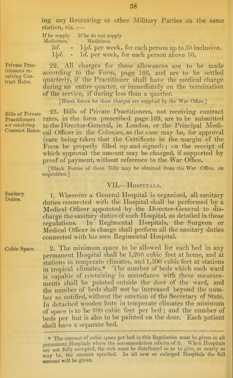 ing any Recruiting or other Military Parties on the same station, viz. :— If he supply Medicines. 2d. ■ Ud. ■ If he do not supply Medicines. \^d. per week, for each person up to 50 inclusive. Id. per week, for each person above 50. Private Prac- titioners re- ceiving Con- tract Rates. charges for these allowances are to be be made ttled Bills of Private Practitioners 7iot receiving Contract Rates. Sanitary Duties. Cubic Space. 22. All according to the Form, page 16G, and are to De se quarter!}', if the Practitioner shall have the medical charge during an entire quarter, or immediately on the termination of the service, if during less than a quarter. [Blank forms for these charges are supplied by the War Office.] 23. Bills of Private Practitioners, not receiving contract rates, in the form prescribed page 169, are to be submitted to the Director-General, in London, or the Principal Medi- cal Officer in the Colonies, as the case may be, for approval (care being taken that the Certificate in the margin of the Form be properly filled up and signed) ; on the receipt of which approval the amount may be charged, if supported by proof of pa^mient, without reference to the War Office. [Blank Forms of these Bills may be obtained from the War Office, on requisition.] VII.—Hospitals. 1. Wherever a General Hospital is organized, all sanitary duties connected with the Hospital shall be performed by a Medical Officer appointed by the Director-General to dis- charge the sanitary duties of such Hospital, as detailed in these regulations. In Regimental Hospitals, the Surgeon or Medical Officer in charge shall perform all the sanitary duties connected with his own Regimental Hospital. 2. The minimum space to be allowed for each bed in any permanent Hospital shall be 1,200 cubic feet at home, and at stations in temperate climates, and 1,500 cubic feet at stations in tropical climates.* The number of beds which each ward is capable of containing in accordance with these measure- ments shall be painted outside the door of the ward, and the number of beds shall not be increased beyond the num- ber so notified, without the sanction of the Secretary of State. In detached wooden huts in temperate climates the minimum of space is to be 600 cubic feet per bed ; and the number of beds per hut is also to be painted on the door. Each patient shall have a separate bed. » The amount of cubic space per bed in this Regulation must be given in all permanent Hospitals where the accommodation admits of it. When Hospitals are not fully occupied, the sick must be distributed so as to f;ive, as nearly as may be, the amount specified. In all new or enlarged Hospitals the full amount will be given.