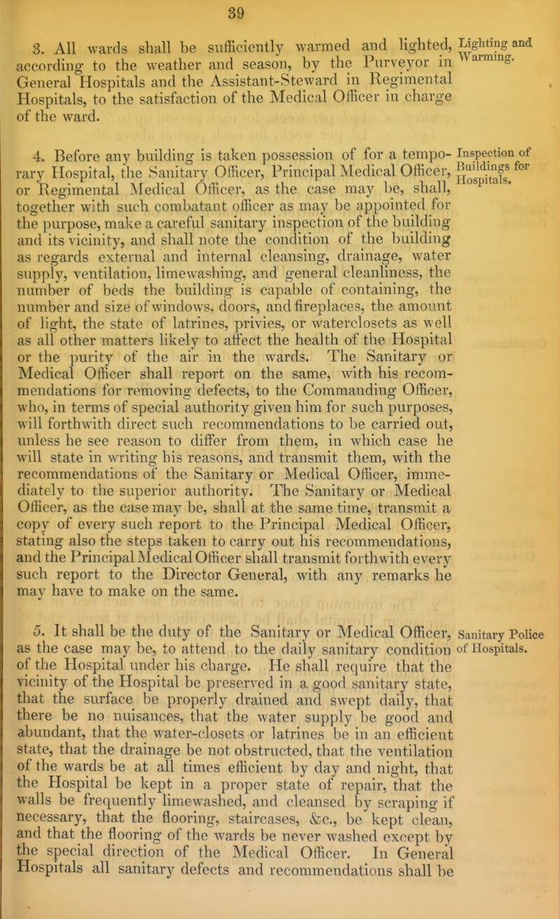 3. All wards shall be sufficiently warmed and lighted, lighting; according to the weather and season, by the Purveyor in farming, General Hospitals and the Assistant-Steward in Regimental Hospitals, to the satisfaction of the Medical Officer in charge of the ward. 4. Before any building is taken possession of for a tempo- Inspection of rary Hospital, the Sanitary Officer, Principal Medical Officer, f^^^^l^l^' or Regimental Medical Officer, as the case may be, shall, together with such combatant otBcer as may be appointed for the purpose, make a careful sanitary inspection of the building and its vicinity, and shall note the condition of the building as regards external and internal cleansing, drainage, water supply, ventilation, limewashing, and general cleanliness, the number of beds the building is capable of containing, the number and size of windows, doors, and fireplaces, the amount of light, the state of latrines, privies, or waterclosets as well as all other matters likely to atiect the health of the Hospital or the purity of the air in the wards. The Sanitary or Medical Officer shall report on the same, with his recom- mendations for removing defects, to the Commanding Officer, who, in terms of special authority given him for such purposes, will forthwith direct such recommendations to be carried out, unless he see reason to differ from them, in which case he will state in writing his reasons, and transmit them, with the recommendations of the Sanitary or Medical Officer, imme- diately to the superior authority. The Sanitary or Medical Officer, as the case may be, shall at the same time, transmit a copy of every such report to the Principal Medical Officer, stating also the steps taken to carry out his recommendations, and the Principal Aledical Officer shall transmit forthwith every such report to the Director General, with any remarks he may have to make on the same. 5. It shall be the duty of the Sanitary or Medical Officer, Sanitary Police as the case may be, to attend to the daily sanitary condition of Hospitals, of the Plospital under his charge. He shall require that the vicinity of the Hospital be preserved in a good sanitary state, that the surface be properly drained and swept daily, that there be no nuisances, that the water supply be good and abundant, that the water-closets or latrines be in an efficient state, that the drainage be not obstructed, that the ventilation of the wards be at all times efficient by day and night, that the Hospital be kept in a proper state of repair, that the walls be frequently limewashed, and cleansed by scraping if necessary, that the flooring, staircases, &c., be kept clean, and that the flooring of the wards be never washed except by the special direction of the Medical Officer. In General Hospitals all sanitary defects and recommendations shall be