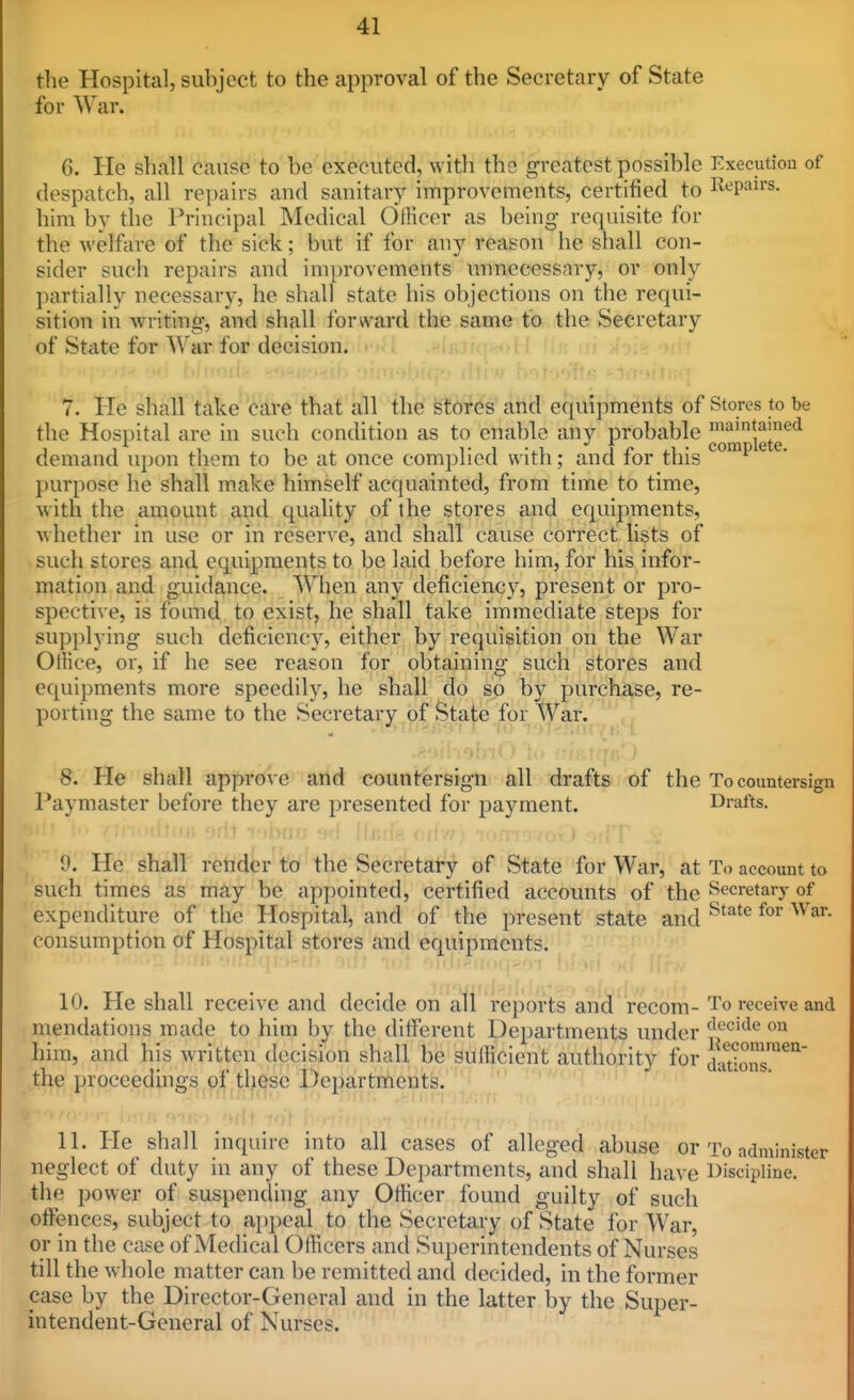 the Hospital, subject to the approval of the Secretary of State for War. 6. He shall cause to be executed, with the greatest possible Execution of despatch, all rei)airs and sanitary improvements, certified to Repairs, him by tlie Principal Medical Officer as being requisite for the welfare of the sick; but if for any reason he shall con- sider such repairs and improvements unnecessary, or only partially necessary, he shall state his objections on the requi- sition in writing, and shall forward the same to the Secretary of State for War for decision, 7. l^e shall'take* care that'all the fetir^'s'arid equipments of Stores to be the Hospital are in such condition as to enable any probable ^^j^^*^^ demand upon them to be at once complied with; and for this ^^^^ purpose he shall make himself acquainted, from time to time, with the amount and quality of the stores and equipments, whether in use or in reser\'e, and shall cause correct lists of such stores and equipments to be laid before him, for his infor- mation and guidance. When any deficiency, present or pro- spective, is found to exist, he shall take immediate steps for supplying such deficiency, either by requisition on the War Office, or, if he see reason for obtaining such stores and equipments more speedily, he shall do so by purchase, re- porting the same to the Secretary of State for War. 8. He shall appro\ e and countersign all drafts of the To countersign Paymaster before they are presented for payment. Drafts. 9. He shall render to the Secretary of State for War, at To account to such times as may be appointed, certified accounts of the Secretarj- of expenditure of the Hospital, and of the present state and ^'^^^ 'onsumption of Hospital stores and equipments. 10. He shall receive and decide on all reports and recom- To receive and mendations made to him by the diiferent Departments under J,^'^^^ him, and his written decision shall be sufficient authority for J'^^^*^^'^^^^'^ the proceedings of tl^^^sc Departments. 11. He shall inquire into all cases of alleged abuse or To administer neglect of duty in any of these Departments, and shall have Discipline, the power of suspending any Officer found guilty of such offences, subject to appeal to the Secretary of State for War, or in the case of Medical Officers and Superintendents of Nurses till the whole matter can be remitted and decided, in the former case by the Director-General and in the latter by the Super- intendent-General of Nurses. c ions.