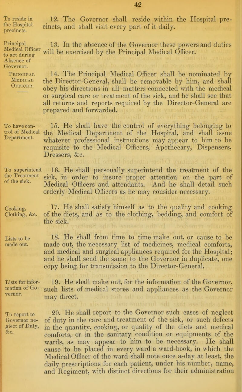 To reside in the Hospital precincts. 12. The Governor shall reside within the Hospital pre- cincts, and shall visit every part of it daily. Principal 13. In the absence of the Governor these powers and duties to acfdudlfg  ^^i^l be exercised by the Principal Medical Officer. Absence of Governor. Principal 14. The Principal Medical Officer shall be nominated by Medical ^j^g Director-General, shall be removable by him, and shall FTicER. obey his directions in all matters connected with the medical or surgical care or treatment of the sick, and he shall see that all returns and reports required by the Director-General are prepared and forwarded. To have con- 15. He shall have the control of everything belonging to trol of Medical the Medical Department of the Hospital, and shall issue Department. whatever professional instructions may appear to him to be requisite to the Medical Officers, Apothecary, Dispensers, Dressers, &c. To superintend 16. He shall personally superintend the treatment of the the Treatment gj^,]^^ order to insure proper attention on the part of Medical Officers and attendants. And he shall detail such orderly Medical Officers as he may consider necessary. of the sick. Cooking, Clothing, &c. 17. He shall satisfy himself as to the quality and cooking of the diets, and as to the clothing, bedding, and comfort of the sick. Lists to be made out. Lists for infor- mation of Go - vernor. To report to Governor ne- glect of Duty, &c. 18. He shall from time to time make out, or cause to be made out, the necessary list of medicines, medical comforts, and medical and surgical appliances required for the Hospital; and he shall send the same to the Governor in duplicate, one copy being for transmission to the Director-General. 19. He shall make out, for the information of the Governor, such lists of medical stores and appliances as the Governor may direct. 20. He shall report to the Governor such cases of neglect of duty in the care and treatment of the sick, or such defects in the quantity, cooking, or quality of the diets and medical comforts, or in the sanitary condition or equipments of the wards, as may appear to him to be necessary. He shall cause to be placed in every ward a ward-book, in which the Medical Officer of the ward shall note once a-day at least, the daily prescriptions for each patient, under his number, name, and Regiment, with distinct directions for their administration