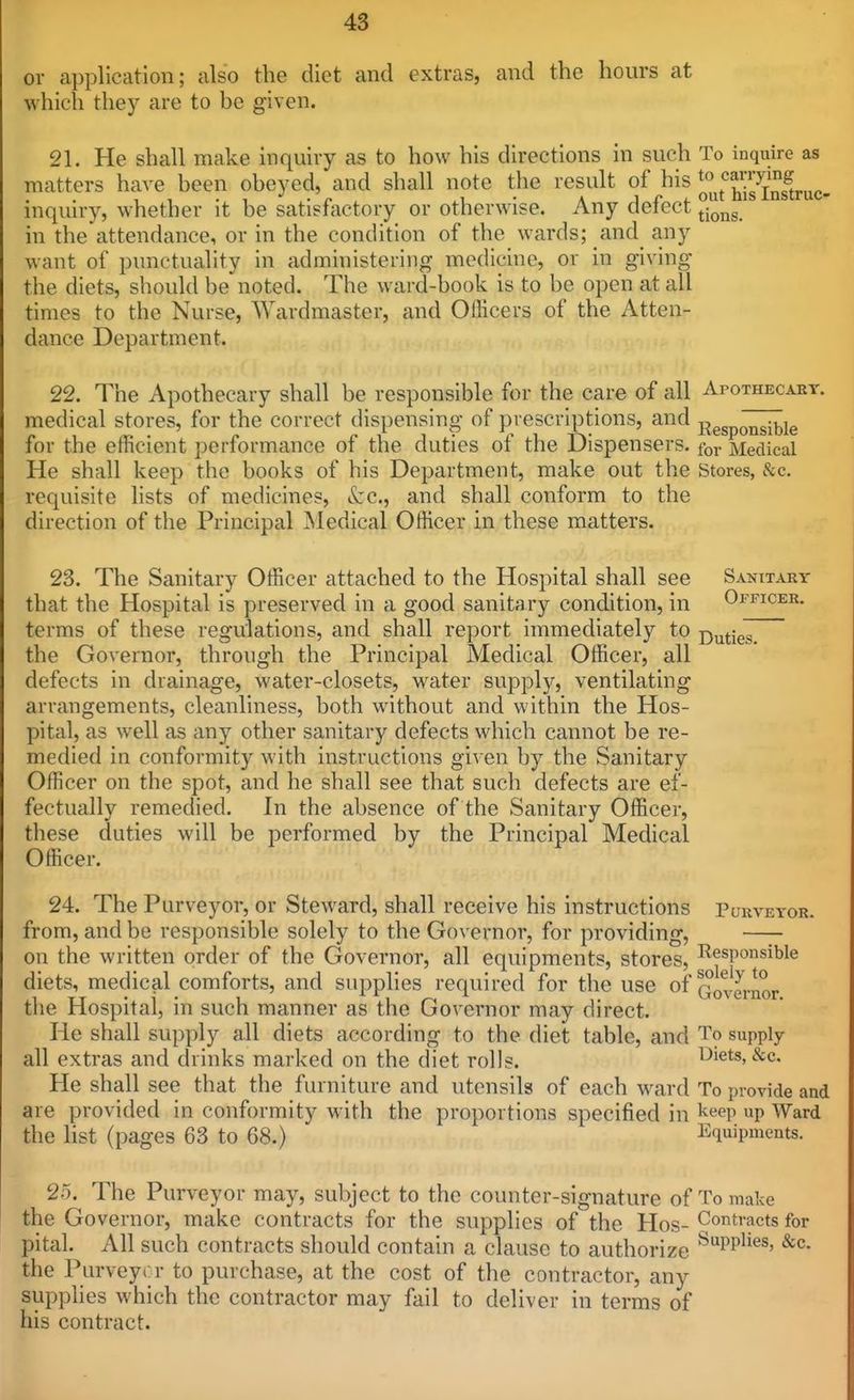 or application; also the diet and extras, and the hours at which they are to be given. 21. He shall make inquiry as to how his directions in such To inquire as matters have been obeyed, and shall note the result of his ^^t^^^'Jffiruc inquiry, whether it be satisfactory or otherwise. Any defect ^j^^^g in the attendance, or in the condition of the wards; and any want of punctuality in administering medicine, or in giving the diets, should be noted. The ward-book is to be open at all times to the Nurse, Wardmaster, and Officers of the Atten- dance Department. 22. The Apothecary shall be responsible for the care of all Apothecart. medical stores, for the correct dispensing of prescriptions, and Responsible for the etBcient performance of the duties of the Dispensers, for Medical He shall keep the books of his Department, make out the Stores, &c. requisite lists of medicines, &:c., and shall conform to the direction of the Principal Medical Officer in these matters. 23. The Sanitary Officer attached to the Hospital shall see Sanitarv that the Hospital is preserved in a good sanitary condition, in Officer. terms of these regulations, and shall report immediately to j^^tjeT the Governor, through the Principal Medical Officer, all defects In drainage, water-closets, water supply, ventilating arrangements, cleanliness, both without and within the Hos- pital, as well as any other sanitary defects which cannot be re- medied in conformity with instructions given by the Sanitary Officer on the spot, and he shall see that such defects are ef- fectually remedied. In the absence of the Sanitary Officer, these duties will be performed by the Principal Medical Officer. 24. The Purveyor, or Steward, shall receive his instructions Purveyor. from, and be responsible solely to the Governor, for providing, on the written order of the Governor, all equipments, stores, ^Responsible diets, medical comforts, and supplies required for the use of Qo^ernor the Hospital, in such manner as the Governor may direct. He shall supply all diets according to the diet table, and To supply- all extras and drinks marked on the diet rolls. Diets, &c. He shall see that the furniture and utensils of each \vard To provide and are provided in conformity with the proportions specified in ^^^V P Ward the list (pages 63 to 68.) Equipments. 25. The Purveyor may, subject to the counter-signature of To make the Governor, make contracts for the supplies of the Hos- Contracts for pital. All such contracts should contain a clause to authorize ^PP^^^^' ^c. the Purveyor to purchase, at the cost of the contractor, any supplies which the contractor may fail to deliver in terms of his contract.