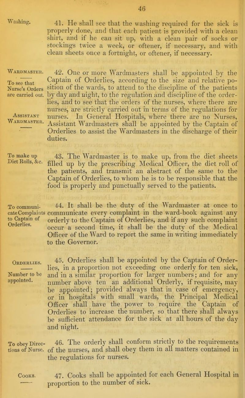 Washing. jjg ggg ^j-j^^^ washing required for the sick is properly done, and that each patient is provided with a clean shirt, and if he can sit up, with a clean pair of socks or stockings twice a week, or oftener, if necessary, and with clean sheets once a fortnight, or oftener, if necessary. Wardmastkr. 42. One or more Wardmasters shall be appointed by the To see that Captain of Orderlies, according to the size and relative po- Nurse's Orders sition of the wards, to attend to the discipline of the patients are carried out. by day and night, to the regulation and discipline of the order- lies, and to see that the orders of the nurses, where there are nurses, are strictly carried out in terms of the regulations for Assistant nurses. In General Hospitals, where there are no Nurses, Wardmaster. Assistant Wardmasters shall be appointed by the Captain of Orderlies to assist the Wardmasters in the discharge of their duties. To make up 43. The Wardmaster is to make up, from the diet sheets DietKolls,&c. fiiig^j \)j^\^Q prescribing Medical Officer, the diet roll of the patients, and transmit an abstract of the same to the Captain of Orderlies, to whom he is to be responsible that the food is properly and punctually served to the patients. To communi- 44. It shall be the duty of the Wardmaster at once to cate Complaints communicate every complaint in the ward-book against any to Captam of orderly to the Captain of Orderlies, and if any such complaint Orderlies. occur a second time, it shall be the duty of the Medical Officer of the Ward to report the same in writing immediately to the Governor. Orderlies. 45. Orderlies shall be appointed by the Captain of Order- lies, in a proportion not exceeding one orderly for ten sick, Number to be and in a similar proportion for larger numbers; and for any appointed. number above ten an additional Orderly, if requisite, may be appointed; provided always that in case of emergency, or in hospitals with small wards, the Principal Medical Officer shall have the power to require the Captain of Orderlies to increase the number, so that there shall always be sufficient attendance for the sick at all hours of the day and night. To obey Direc- 46. The orderly shall conform strictly to the requirements tions of Nurse, of the nurses, and shall obey them in all matters contained in the regulations for nurses. Cooks. 47. Cooks shall be appointed for each General Hospital in proportion to the number of sick.
