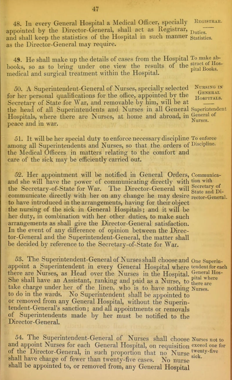 48. In every General Hospital a ISIedical Officer, specially Kkgistrar. appointed by the Director-General, shall act as Registrar, j^^^^^^^ and shall keep the statistics of the Hospital in such manner statistics, as the Director-General may require. 49. He shall make up the details of cases from the Hospital To make ab- books, so as to bring under one view the results of the p-t!if]3ooks^'' medical and surgical treatment within the Hospital. 50. A Superintendent-General of Nurses, specially selected -^ogjETii,^ for her personal qualifications for the office, appointed by the jjogpf^^L^. Secretary of State for War, and removable by him, will be at the head of all Superintendents and Nurses in all General Superintendent Hospitals, where there are Nurses, at home and abroad, in ^^^''''^ peace and m war. 51. It will be her special duty to enforce necessary discipline To enforce among all Superintendents and Nurses, so that the orders of ^'^'^'P^*^- the ^ledical Officers in matters relating to the comfort and care of the sick may be efficiently carried out. 52. Her appointment will be notified in General Orders, Communica- and she will have the joower of communicating directly with tion with the Secretary-of-State for War. The Director-General will Secretary of 1 1 \ • otate and Di- commumcate mrectly with her on any change he may desn-e rector-General. to have introduced in the arrangements, having for their object the nursing of the sick in General Hospitals; and it will be her duty, in combination with her other duties, to make such arrangements as shall give the Director-General satisfaction. In the event of any difference of opinion between the Direc- tor-General and the Superintendent-General, the matter shall be decided by reference to the Secretary-of-State for War. 53. The Superintendent-General of Nurses shall choose and One Saperin- appoint a Superintendent in every General Hospital where tendent for each there are Nurses, as Head over the Nurses in the Hospital. ^^'^'•^J Hos- She shall have an Assistant, ranking and paid as a Nurse, to S'.erelrr^ take charge under her of the linen, who is to have nothing Nurses. to do in the wards. No Superintendent shall be appointed to or removed from any General Hospital, without the Superin- tendent-General's sanction; and all appointments or removals of Superintendents made by her must be notified to the Director-General. 54. The Superintendent-General of Nurses shall choose Nurses not to and appoint Nurses for each General Hospital, on requisition exceed one for of the Director-General, in such proportion that no Nurse ^^f^^y-^^e shall have charge of fewer than twenty-five cases. No nurse ' shall be appointed to, or removed from, any General Hospital