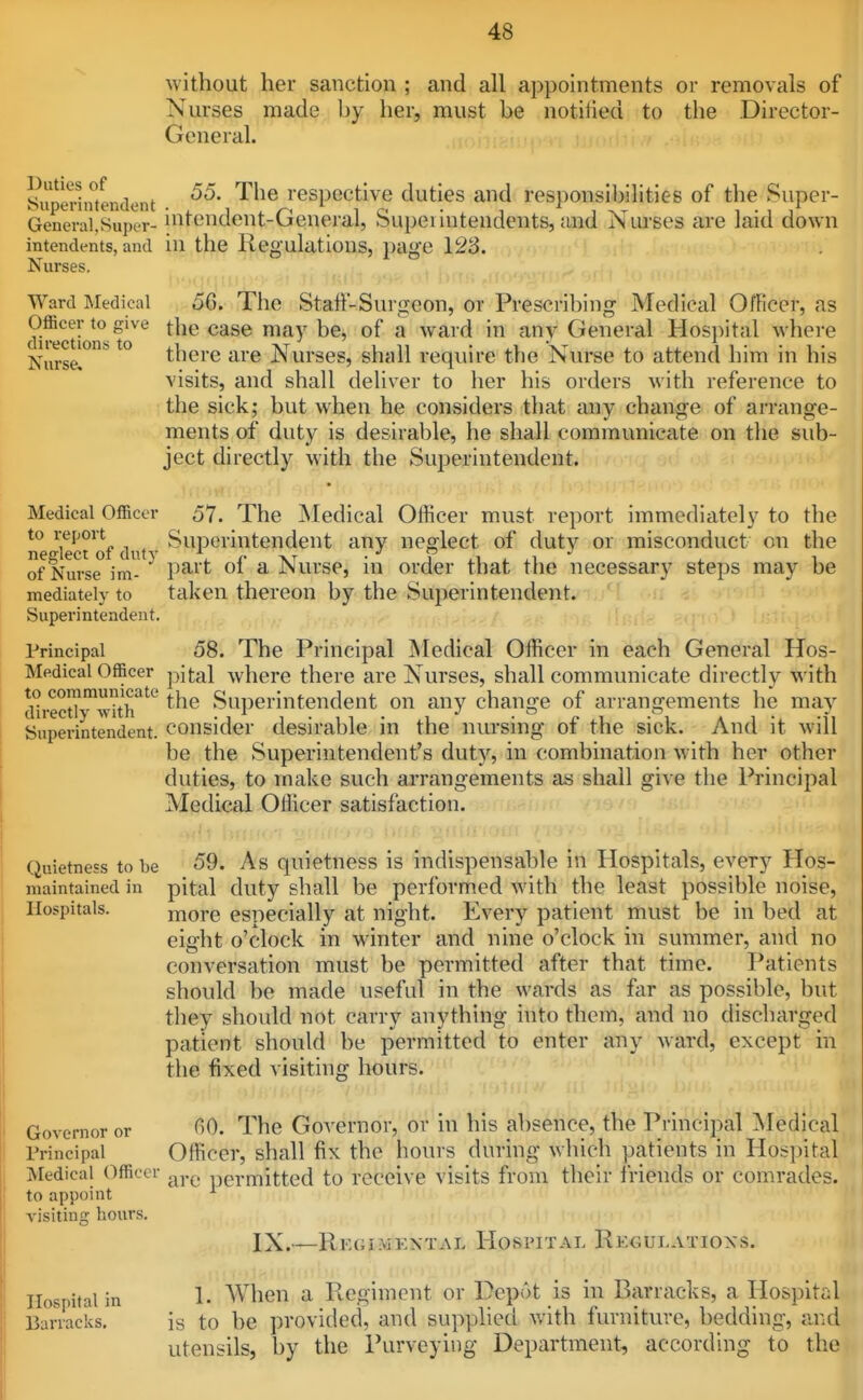 without her sanction ; and all appointments or removals of Nurses made by her, must be notiiied to the Director- General. Supedntendent ^^^^ respective duties and responsiljilities of the Super- GeneralSupor- intcndent-Genejal, Supeiintendents, and Nurses are laid down intendents, and in the Regulations, page 123. Nurses. .Kin ■.!• Ward IMedioal 56. The Staff-Surgeon, or Prescribing Medical Officer, as Officer to give the case may be, of a ward in any General Hosi)ital where Nurse, there are Nurses, shall require the Nurse to attend him in his visits, and shall deliver to her his orders with reference to the sick; but when he considers that any change of arrange- ments of duty is desirable, he shall communicate on the sub- ject directly with the SuiJerintendent. Medical Officer 57. The jSIedical Officer must report immediately to the to i-eport Superintendent any neglect of duty or misconduct on the neglect of duty . r xt • j i.u xi i. i of Nurse im- P^^'t a JNurse, m order that tlie necessary steps may be mediately to taken thereon by the Superintendent. Superintendent. Principal 58. The Principal INIedical Officer in each General Hos- Medical Officer pj^al where there are Nurses, shall communicate directly with direct?'wkh^'^ Superintendent on any change of arrangements he may Superintendent, consider desirable in the nursing of the sick. And it will be the Superintendent's duty, in combination with her other duties, to make such arrangements as shall give the Principal Medical Officer satisfaction. Quietness to be 59. As quietness is indispensable in Hospitals, every Hos- maintained in pital duty shall be performed with the least possible noise, Hospitals. more especially at night. Every patient must be in bed at eight o'clock in winter and nine o'clock in summer, and no conversation must be permitted after that time. Patients should be made useful in the wards as far as possible, but they should not carry anything into them, and no discharged patient should be permitted to enter any ward, except in the fixed visiting hours. Governor or 00. The Governor, or in his absence, the Principal Medical Trincipal Officer, shall fix the hours during whidi patients in Hospital Medical Officer permitted to receive visits from their friends or comrades. to appoint visiting hours. IX.—Regimkxtal Hospital Regulations. Hospital in 1- When a Regiment or DepiU is in Barracks, a Hospital Barracks, is to be provided, and supplied with furniture, bedding, and utensils, by the Purveying Department, according to the