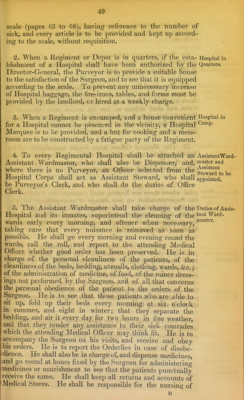 scale (pages G3 to 68), having reference to the number of sick, and every article is to be provided and kept up accord- ing to the scale, without requisition. 2. When a Regiment or Depot is in quarters, if the esta- Hospital ia blishment of a Hospital shall have been authorized by the Quarters. Director-General, the Purveyor is to provide a suitable house to the satisfaction of the Surgeon, and to see that it is equipped according to the scale. To prevent any unnecessary increase of Hospital baggage, the fire-irons, tables, and forms must be provided by the landlord, or hired at a weekly charge. 3. When a Regiment is encamped, and a house convenient Hospital in for a Hospital cannot be procured in the vicinity, a Hospital ^'^'^^P- Marquee is to be provided, and a hut for cooking and a mess- room are to be constructed by a fatigue party of the Regiment. 4. To every Regimental Hospital shall be attached an AssistantWard- Assistant Wardmaster, who shall also be Dispenser, and, taster and where there is no Purveyor, an OfHcer selected from the steward to bp Hospital Corps shall act as Assistant Steward, who shall appointed, be Purveyor's Clerk, and who shall do the duties of Office Clerk. 5. The Assistant Wardmaster shall take charg-e of the Duties of Assis- Hospital and its inmates, superintend the cleaning of the Ward- wards early every morning, and oftencr when necessary, taking care that every nuisance is removed as soon as possible. He shall go every morning and evening round the wards, call the roll, and report to the attending Medical Officer whether good order has been preserved. He is in charge of the personal cleanliness of the patients, of the cleanliness of the beds, bedding, utensils, clothing, wards, &c.; of the administration of medicine, of food, of the minor dress- ings not performed by the Surgeon, and of all that concerns the personal obedience of the patient to the orders of the Surgeon.^ He is to see that those patients who ave able to sit up, fold up their beds every morning at six o'clock in summer, and eight in winter; that they separate the bedding, and air it every day for two hours in fine weather, and that they render any assistance to their sick comrades which the attending i^Iedical OfHcer may think fit. He is to accompany the Surgeon on his visits, and receive and obey his orders. He is to report the Orderlies in case of disobe- dience. He shall also be in charge of, and dispense medicines, and go round at hours fixed by the Surgeon for administering medicines or nourishment to see that the patients punctually receive the same. He shall keep all returns and accounts of Medical Stores. He shall be responsible for the nursing of D