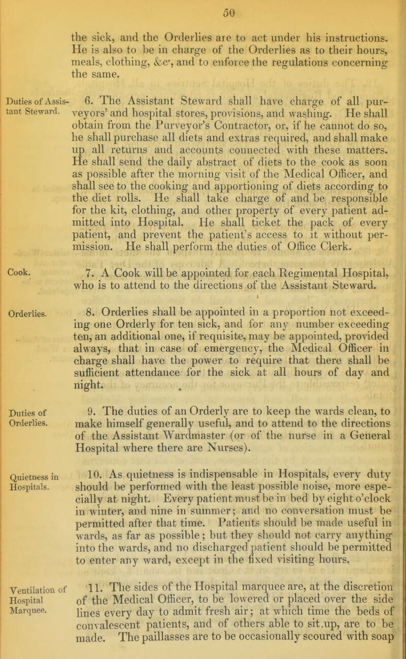 the sick, and the Orderlies are to act under his instructions. He is also to be in charge of the Orderlies as to their hours, meals, clothing, &c*, and to enforce the regulations concerning the same. Duties of Assis- 6. The Assistant Steward shall have charge of all pur- tant Steward, veyors' and hospital stores, provisions, and washing. He shall obtain from the Purveyor's Contractor, or, if he cannot do so, he shall purchase all diets and extras required, and shall make up all returns and accounts connected with these matters. He shall send the daily abstract of diets to the cook as soon as possible after the morning visit of the Medical Officer, and shall see to the cooking and apportioning of diets according to the diet rolls. He shall take charge of and be responsible for the kit, clothing, and other property of every patient ad- mitted into Hospital. He shall ticket the pack of every patient, and prevent the patient's access to it without per- mission. He shall perform the duties of Office Clerk. Cook. 7. A Cook will be appointed for each Regimental Hospital, who is to attend to the directions of the Assistant Steward. Orderlies. 8. Orderlies shall be appointed in a proportion not exceed- ing one Orderly for ten sick, and for any number exceeding ten, an additional one, if requisite, may be appointed, provided always, that in case of emergency, the Medical Officer in charge shall have the power to require that there shall be sufficient attendance for the sick at all hours of day and night. Duties of 9. The duties of an Orderly are to keep the w^ards clean, to Orderlies. make himself generally useful, and to attend to the directions of the Assistant Wardmaster (or of the nurse in a General Hospital where there are Nurses). Quietness in 10. As quietness is indispensable in Hospitals, every duty Hospitals. should be performed with the least possible noise, more espe- cially at night. Every patient must be in bed by eight o'clock in winter, and nine in summer; and no conversation must be permitted after that time. Patients should be made useful in wards, as far as possible; but they should not carry anything into the wards, and no discharged patient should be permitted to enter any ward, except in the fixed visiting hours. Ventilation of H. The sides of the Hospital marquee are, at the discretion Hospital of the Medical Officer, to be lowered or placed over the side Marquee, \mes every day to admit fresh air; at which time the beds of convalescent patients, and of others able to sit .up, are to be made. The paillasses are to be occasionally scoured with soap