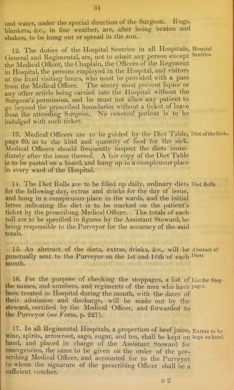 61 and water, under the special direction of the Surgeon. Rugs, blankets, &c., in fine weather, are, after being beaten and shaken, to be hung out or spread in the .sun. 12. The duties of the Hospital Sentries in all Hospitals, Hospital General and Regimental, are, not to admit any person except Sentries, the Medical Oliicer, the Chaplain, the Officers of the Regiment in Hospital, the persons employed in the Hospital, and visitors at the fixed visiting hours, who must be provided with a pass from the Medical Officer. The sentry must prevent liquor or any other article being carried into the Hospital without the Surgeon's permission, and he must not allow any patient to go beyond the prescribed boundaries without a ticket of leave from the attending Surgeon. No venereal patient is to be indulged with such ticket. 13. Medical Officers are to be guided by the Diet Table, Diet of the Sick, page 60, as to the kind and quantity of food for the sick. Medical Officers should frequently inspect the diets imme- diately after the issue thereof. A fair copy of the Diet Table is to be pasted on a board, and hung up in a conspicuous place in every ward of the Hospital. 14. The Diet Rolls are to be filled up daily, ordinary diets Diet Rolls, for the following day, extras and drinks for the day of issue, and hung in a conspicuous place in the wards, and the initial letter indi(;ating the diet is to be marked on the patient's ticket by the prescril)ing Medical Officer. The totals of each roll are to be specified in figures by the Assistant Steward, he being responsible to the Purveyor for the accuracy of the said totals. t 15. An abstract of the diets, extras, drinks, &c., will be Abstractor punctually sent to the Purveyor on the 1st and 16th of each month. 16. For the purpose of checking the stoppages, a list of List for Stop- the names, and numbers, and regiments of the men who have pag-'s- been treated in Hospital during the month, with the dates of their admission and discharge, will be made out by the steward, certified by the Medical Officer, and forwarded to the Purveyor (see Form, p. 227). 17. In all Regimental Hospitals, a proportion of beef juice. Extras to be wine, spirits, arrowroot, sago, sugar, and tea, shall be kept on kept on Lund, hand, and placed in charge of the Assistant Steward for emergencies, the same to be given on the order of the pre- scribing Medical Officer, and accounted for to the Purveyor to whom the signature of the prescribing Officer shall be a sufficient voucher. D 2
