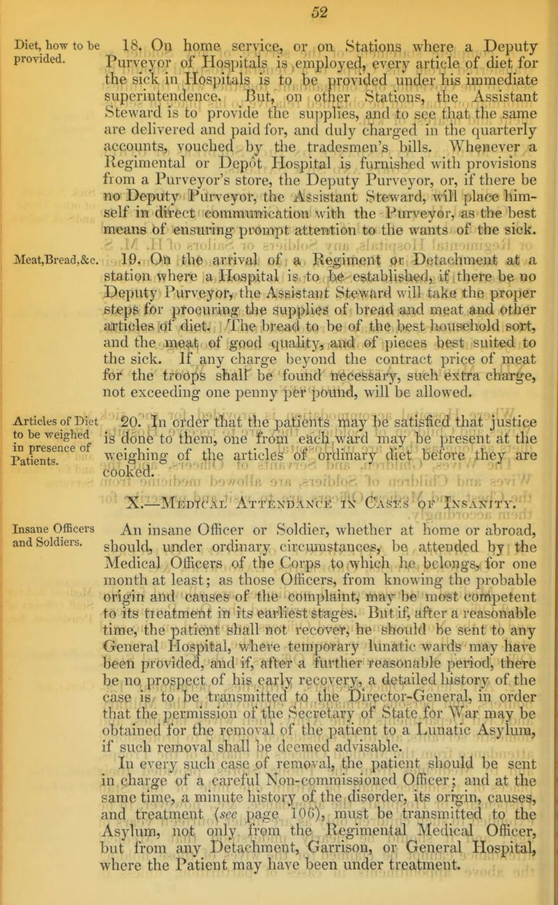 Diet, how to be 18. Oil home service, or on Stations where a Deputy provided. Purveyor of Hospitals is .employed, every article of diet for the sick in HospHifls t,Q^ be provided under his immediate superintendence, , ' tOi^t, .|pp I oth Stations, the Assistant Steward is to provide the supplies, and to see that the same are delivered and paid for, and duly charged in the quarterly accounts, vouched by the tradesmen's bills. Whenever a Regimental or Depot Hospital is furnished with provisions from a Purveyor's store, the Deputy Purveyor, or, if there be no Deputy Purveyor, the Assistant Steward, will place him- self in direct communication with the Purveyor, as the best means of ensuring prompt attention to the wants of the sick. AA .H to 87olhtf-l_-10 gioibJo'^. vns ,3lKli(p,ol i li>]i Meat,Biead,&c. 19. On th^ arrival of a Begirtieilt or Detachment at a station where a Hospital is to be established, if there be no Deputy Purveyor, the Assistant Steward will take the proper steps for procuring Uie supplies of bread and meat and other ai'ticles of diet. The bread to be of the best household sort, and the meat of good quality, and of pieces best suited to the sick. If any charge beyond the contract price of meat for the troojiB shalf be found necessaiy, such extra charge, not exceeding one penny per pound, will be allowed. Articles of Diet '20.,|n order that the patients ijiay he satisfied that justice in ^re^en^^of ^oile to' them, 6he ' from eadiji,Ward inay ^he present at the Patients'^'^'^ ° weighing of the i|.rtic].ek'' ol^_^'6rdinat^ diet before they are ^°^^^^'M*i:»ib»nt7 bowolfs .eisrbfoJ^ 'io iijnblifiO bm '^ ^il^MEDiyiL^* A^T^i:NfikNc'j^fk^^fe Insane Officers An insane Officer or Soldier, Avhether at home or abroad, and Soldiers, should, under ordinary circmnstances, be , attended by the Medical Officers of the Corps to which hje, belongs, for one month at least; as those Officers, from knowing the probable origin and causes of the complaint, may be most competent to its treatment in its earliest stages. But if, after a reasonable time, the patient shall not recoveTj he' should he sent to any General Hospital, where temporarj^ lunatic wards may have been provided, and if, after a further reasonable period, there be no prospect of his ear|y recovery, a detailed history of the case is - to be transmitted t^o the Director-General, in order that the permission of the Secretary of State for War may be obtained for the removal of the patient to a Lrmatic Asylum, if such removal shall be deemed advisable. In every such case of removal, the j)atient should be sent in charge of a careful Non-commissioned Officer; and at the same time, a minute history of the disorder, its origin, causes, and treatment {see page lOG), must be transmitted to the Asylum, not only from the Regimental Medical Officer, but from any Detachment, Garrison, or General Hospital, where the Patient may have been under treatment.