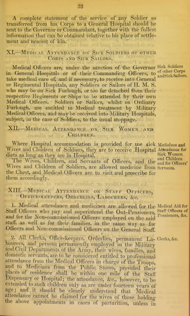 A complete statement of the senice of any Soldier so transferred from his Corps to a General Hospital should be sent to the Governor or Commandant, together with the fullest information that can be obtained relative to his place of settle- ment and nearest of kin. XL—Medical ATt'E'ijlil'ii'i'i^ ox Sick SottoiEiis of other '(] ttirv/ iQqjjpcj j^^q Sick Sailors. Medical Officers ar^ under the sanction of the Governor Sick Soldiers in General Hospitals or of their Commanding Officers, to ^^^g^^^^g^^J^j^ take medical care of, and if necessary, to receive into General or Regimental Hospitals, any Soldiers or Sailors of H. M. S. who may be on Sick Furlough, or too far detached from their respective Regiments or Ships to be attended by their own Medical Officers. Soldiers or Sailors, whilst on Ordinary Furlough, are entitled to Medical treatment by Military Medical Officers, and may be received into Military Hospitals, subject, in the case of Soldiers, to the usual stoppage. ■jji'i.iiiir., jd/ buM7'j(i v^iiiil.-- Viii-; iii; All.—|^EDiG-(!i,?t Attendance . ON. Sick' Women ,.aj^ri \,., j/nWr. wf'' Children. ;, Where Hospital accommodation is provided for me sick Medieiaes and Wives and Children of Soldiers, they are to receive Hospital Attendance for diets as long as they are in Hospital. V: '^'^^•?^^ The Wives, Children, and Servants of^ 5fficers, and the ll^dfo^officeiV W ives and Children of Soldiers, are allowed medicine from Servants, the Chest, and jNIedical Officers are to visit and prescribe for them accordingly. Xni.—Medical Attendance on Staff Officers, Office-keepers, Orderlies, Labourers, &c. 1. Medical attendance and medicines are allowed for the ^ledical Aid for Staff Officers who pay and superintend the Out-Pensioners, ^^taff.Officers of and for the Non-commissioned Officers employed on the said staff, as well as for their families, in the saji^e vfay as for Officers and Non-commissioned Officers on the General Staff. 2. All. Clerks, Office-keepers, Orderlies, permanent La-Clerks, &c. bourers, and persons permanently employed in the Military and Civil Departments of the Army, their wives, families, and domestic servants, are to be considered entitled to professional attendance from the Medical Officers in charge of the Troops, and to Medicines from the Public Stores, provided their places of residence shall be within one mile of the Staff Dispensary or Hospital; the attendance, &c., however, to be extended to such children only as are under fourteen years of age; and it should be clearly understood that Medical attendance cannot be claimed for the wives of those holding the above appointments in cases of parturition, unless in