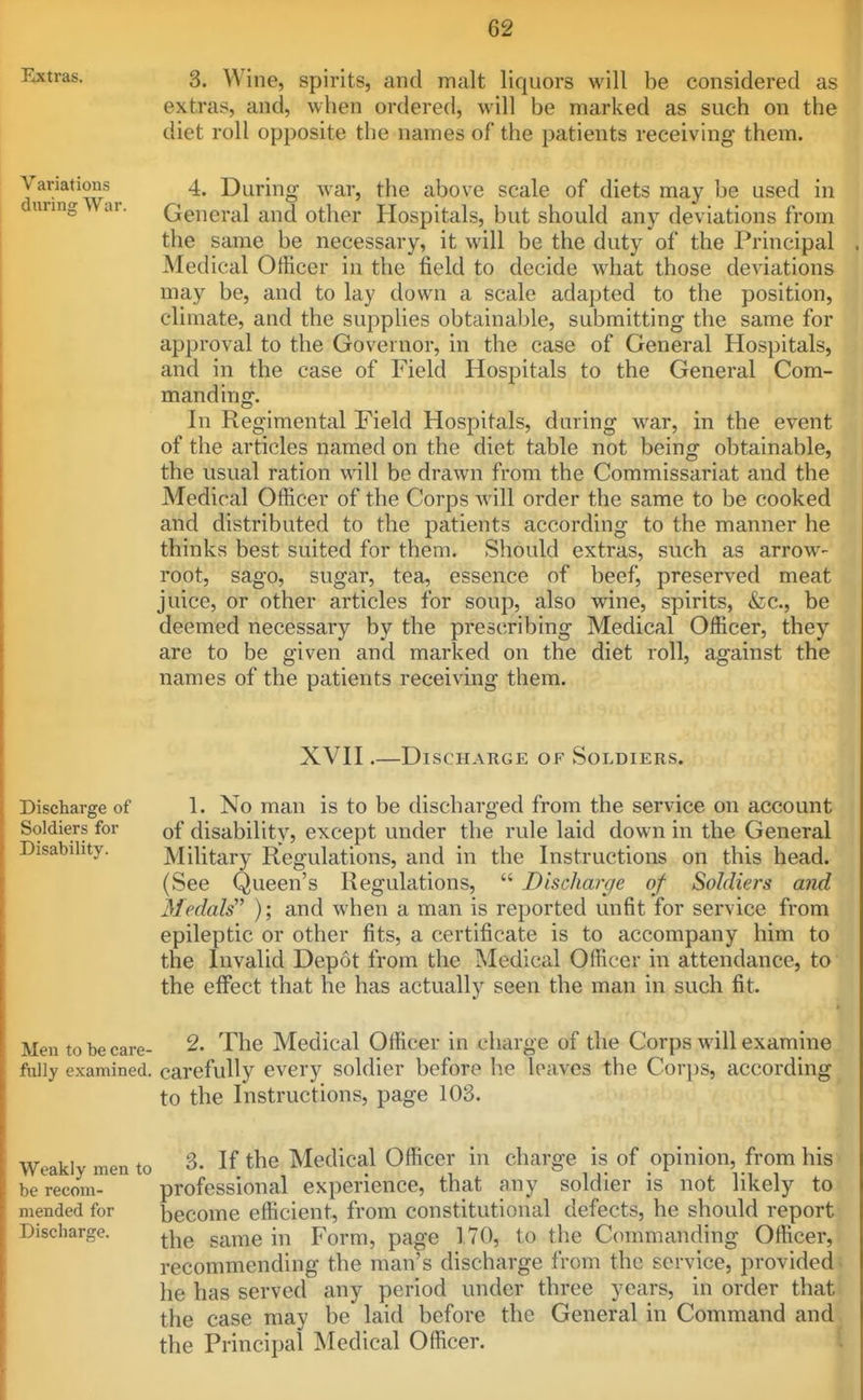 Extras. 3. Wine, spirits, and malt liquors will be considered as extras, and, when ordered, will be marked as such on the diet roll opposite the names of the patients receiving them. Variations during War. 4. During war, tiie above scale of diets may be used in General and other Hospitals, but should any deviations from the same be necessary, it will be the duty of the Principal Medical Officer in the field to decide what those deviations may be, and to lay down a scale adapted to the position, climate, and the supplies obtainable, submitting the same for approval to the Governor, in the case of General Hospitals, and in the case of Field Hospitals to the General Com- manding. In Regimental Field Hospitals, during war, in the event of the articles named on the diet table not being obtainable, the usual ration will be drawn from the Commissariat and the Medical Officer of the Corps will order the same to be cooked and distributed to the patients according to the manner he thinks best suited for them. Should extras, such as arrow- root, sago, sugar, tea, essence of beef, preserved meat juice, or other articles for soup, also deemed necessary by the prescribing are to be given and marked on the names of the patients receiving them. wme, spirits, &c., be Medical Officer, they diet roll, against the XVH .—Discharge of Soldiers. Discharge of 1. No man is to be discharged from the service on account Soldiers for of disability, except under the rule laid down in the General Disability. Military Regulations, and in the Instructions on this head. (See Queen's Regulations, Discharge of Soldiers and Medals'' ); and when a man is reported unfit for service from epileptic or other fits, a certificate is to accompany him to the Invalid Depot from the Medical Officer in attendance, to the effect that he has actually seen the man in such fit. Men to be care- 2. The Medical Officer in charge of the Corps will examine fully examined, carefully every soldier before he leaves the Cori)s, according to the Instructions, page 103. Weakly men to be recom- mended for Discharge. 3. If the Medical Officer in charge is of opinion, from his professional experience, that any soldier is not likely to become efficient, from constitutional defects, he should report the same in Form, page 170, to the Commanding Officer, recommending the man's discharge from the service, provided > he has served any period under three years, in order that the case may be laid before the General in Command and the Principal Medical Officer. '.