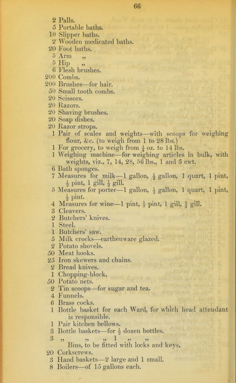 2 Palls. 5 Portable baths. 10 Slipper baths. 2 Wooden medicated baths. 20 Foot baths. 5 Arm „ 5 Hip „ 6 Flesh brushes. 200 Combs. 200 Brushes—for hair. 50 Small tooth combs. 20 Scissors. 20 Razors. 20 Shaving brushes. 20 Soap dishes. 20 Razor strops. 1 Pair of scales and weights—with scoops for weighing flour, &c. (to weigh from 1 to 28 lbs.) 1 For grocery, to weigh from ^ oz. to 14 lbs. 1 Weighing machine—for weighing articles in bulk, Avith weights, viz., 7, 14, 28, 56 lbs., 1 and 5 cwt. 6 Bath sponges. 7 Measures for milk—1 gallon, ^ gallon, 1 quart, 1 pint, i pint, 1 gill, 1 gill. 5 Measures for porter—1 gallon, i gallon, 1 quart, 1 pint, ^ pint. 4 Measures for wine—1 pint, -|- pint, 1 gill, -| gill. 3 Cleavers. 2 Butchers' knives. 1 Steel. 1 Butchers' saw. 5 Milk crocks—earthenware glazed. 2 Potato shovels. 50 Meat hooks. 25 Iron skewers and chains. 2 Bread knives. 1 Chopping-block. 50 Potato nets. 2 Tin scoops—for sugar and tea. 4 Funnels. 6 Brass cocks. 1 Bottle basket for each Ward, for which head attendant is responsible. 1 Pair kitchen bellows. 3 Bottle baskets—for ^ dozen bottles. 3 ,, 5) „ 1 ,1 „ Bins, to be fitted with locks and keys. 20 Corkscrews. 3 Hand baskets—2 large and 1 small. 8 Boilers—of 15 gallons each. I