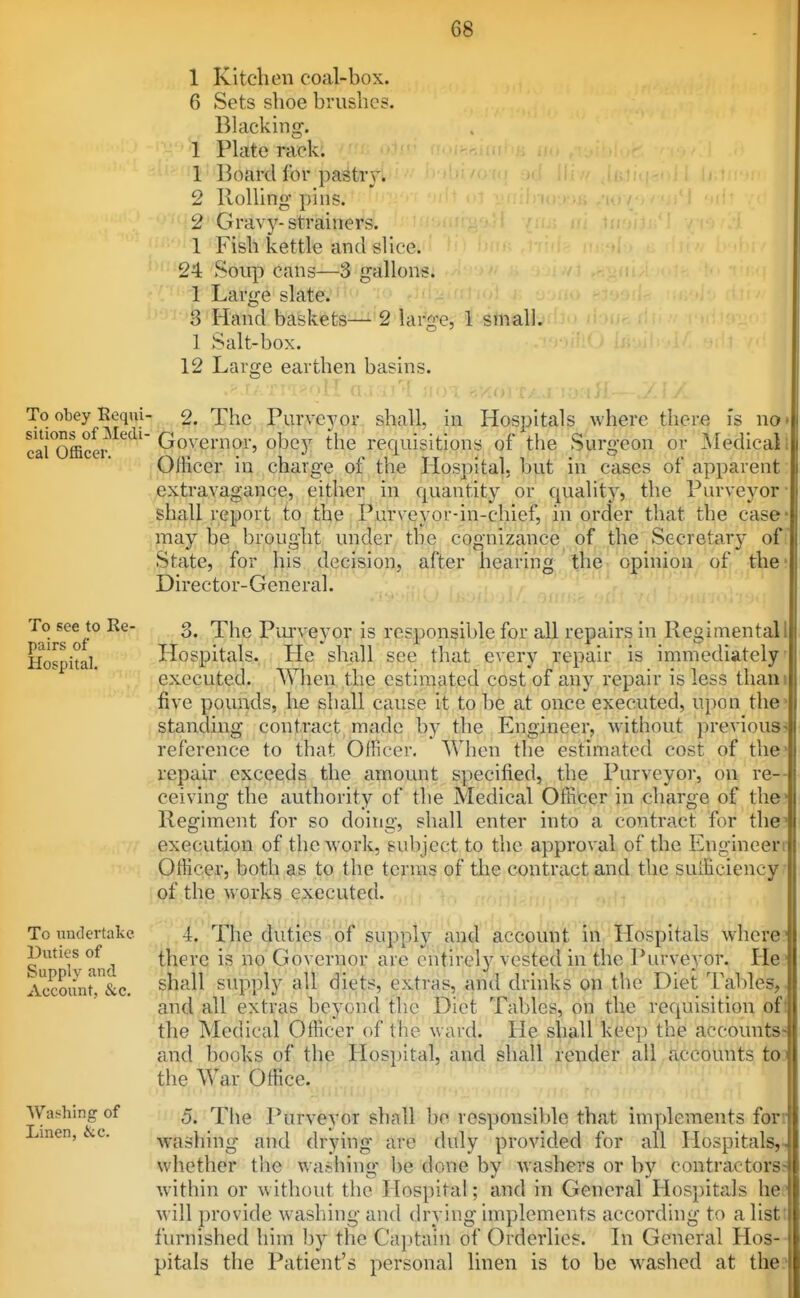 1 Kitchen coal-box. 6 Sets shoe brushes. Blacking. 1 Plate rack. 1 Board lor pastr}'. 2 Rolling pins. 2 Grav}?'-strainers. 1 Fish kettle and slice. 24 Soup cans—3 gallons. 1 Large slate. 3 Hand baskets—■ 2 large, 1 small. 1 Salt-box. 12 Large earthen basins. To obey Eeqiii- sitions of Medi- cal Officer. 2. The Purveyor shall, in Hospitals where there is no* Governor, obej^ the recjuisitions of the Surgeon or Medical i Ollicer in charge of the Hospital, but in cases of apparent extravagance, either in quantity or quality, the Purveyor' shall report to the Purveyor-in-chief, in order that the case' \jna.j be brought under the cognizance of the Secretary of State, for his decision, after hearing the opinion of the* Director-General. To see to Re- pairs of Hospital. 3. To nudertake Duties of Supply and Account, &c. Washing of Linen, &c. The Pui'veyor is responsible for all repairs in Regimental! Plospltals. He shall see that every repair is immediately executed. When the estimated cost of any repair is less tliani five pounds, he shall cause it to be at once executed, upon the standing contract made by the Engineer, without previous? reference to that Officer, When the estimated cost of the- repair exceeds the amount specified, the Purveyor, on re- ceiving the authority of the Medical Officer in charge of the* Regiment for so doing, shall enter into a contract for the? execution of thcAvork, subject to the approval of the Engineeri Officer, both as to the terras of the contract and the sufficiency r of the works executed. 4. The there is no duties of supply and account in Hospitals where? ) Governor are entirely vested in the Purveyor. He.' shall supply all diets, extras, and drinks on the Diet Tables,, and all extras beyond the Diet Tables, on the requisition ofl the Medical Officer of the ward. He shall keep the accountss and books of the Hospital, and shall render all accounts t03 the War Office. 5. The Purveyor shall be responsible that implements forr washing and drying are duly provided for all Hospitals,,, whether the v. ashing be done by washers or by contractors: within or without the Hospital; and in General Hospitals hef will provide washing and drying implements according to a listt furnished him by the Captain of Orderlies. In General Hos-- pitals the Patient's personal linen is to be washed at the?