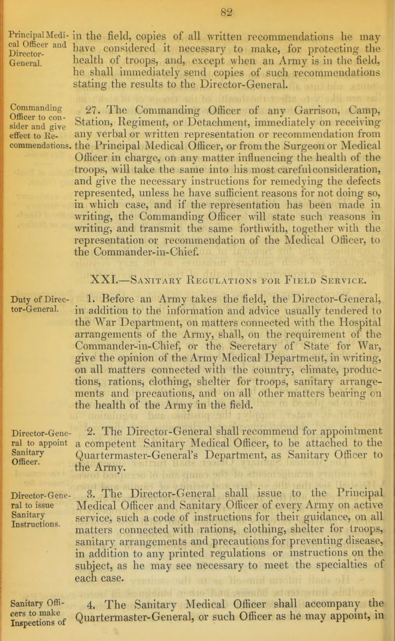 rrincipal Medi- in the field, copies of all written recommendations he may Director-^ ^^^^ Considered it necessary to make, for protecting the General. health of troops, and, except when an Army is in the field, he shall immediately send copies of such recommendations stating the results to the Director-General. oET'^'^n '^^^ Commanding Officer of any Garrison, Camp, sider and give Station, Regiment, or Detachment, immediately on receiving effect to Re- any verbal or written representation or recommendation from commendations, the Principal Medical Officer, or from the Surgeon or Medical Officer in charge, on any matter influencing the health of the troops, will take the same into his most careful consideration, and give the necessary instructions for remedying the defects represented, unless he have sufficient reasons for not doing so, in which case, and if the representation has been made in writing, the Commanding Officer will state such reasons in writing, and transmit the same forthwith, together with the representation or recommendation of the Medical Officer, to the Commander-in-Chief. XXI.—Sanitary Regulations for Field Service. DutyofDirec- 1. Before an Army takes the field, the Director-General, tor-General. in addition to the information and advice usually tendered to the War Department, on matters connected with the Hospital arrangements of the Army, shall, on the requirement of the Commander-in-Chief, or the Secretary of State for War, give the opinion of the Army Medical Department, in writing, on all matters connected with the country, climate, produc- tions, rations, clothing, shelter for troops, sanitary arrange- ments and precautions, and on all other matters bearing on the health of the Army in the field. Director-Gene- 2. The Director-General shall recommend for appointment ral to appoint a competent Sanitary Medical Officer, to be attached to the Sanitary Quartermaster-Gcneral's Department, as Sanitary Officer to Officer. i.u A the Army. Sanitary Instructions. Director-Gene- 3. The Director-General shall issue to the Principal ral to issue Medical Officer and Sanitary Officer of every Army on active service, such a code of instructions for their guidance, on all matters connected with rations, clothing, shelter for troops, sanitary arrangements and precautions for preventing disease, in addition to any printed regulations or instructions on the subject, as he may see necessary to meet the specialties of each case. Sanitary OfR- 4. Xhe Sanitary J^Iedical Officer shall accompany the iSpections of Quartermaster-General, or such Officer as he may appoint, in