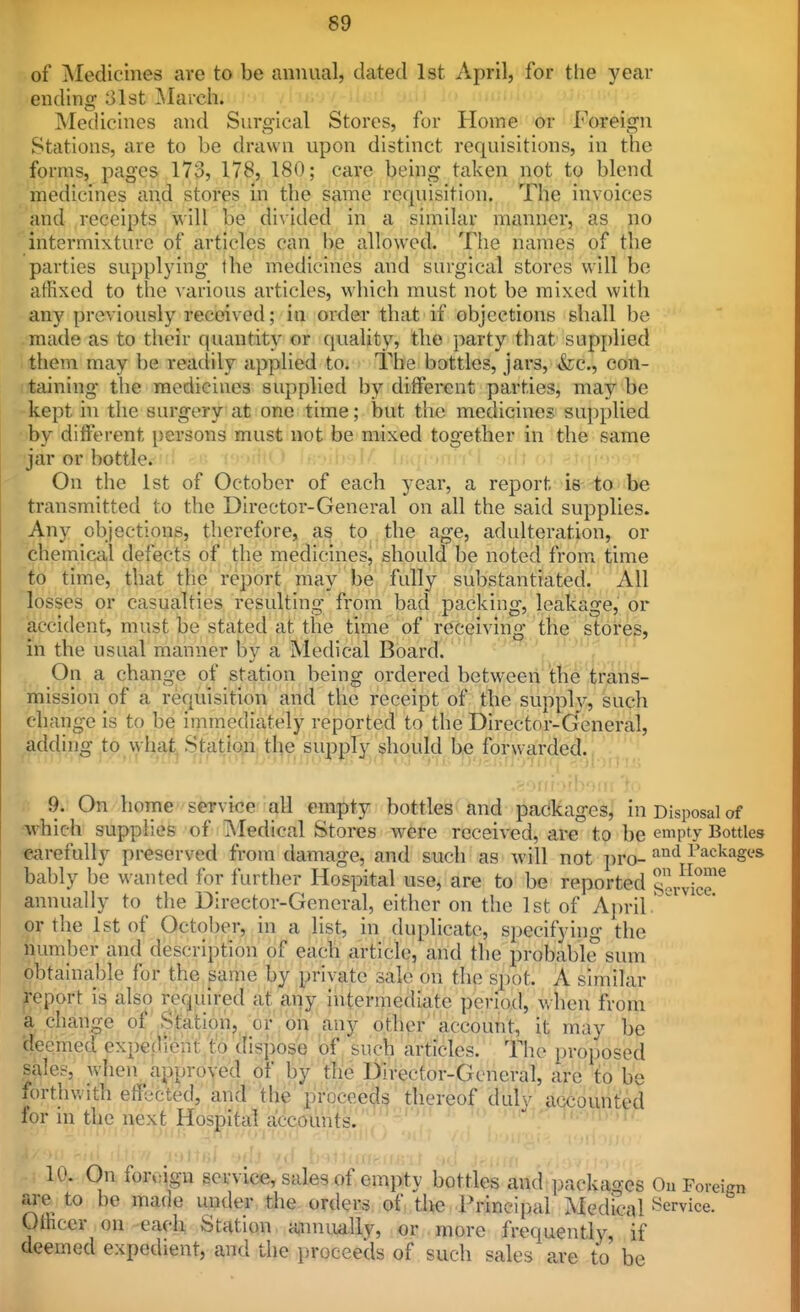 of IMedicines are to be annual, dated 1st April, for the year ending ;31st March. Medicines and Surgical Stores, for Home or Foreign Stations, are to be drawn upon distinct requisitions, in the forms, pages 173, 178, 180; care being taken not to blend medicines and stores in the same requisition. The invoices and receipts will be di\ided in a similar manner, as no intermixture of articles can be allowed. The names of the parties supplying the medicines and surgical stores will be alHxed to the various articles, which must not be mixed with any previously received; in order that if objections shall be made as to their quantity or quality, the party that supj)lied them may be readily applied to. The bottles, jars, &;c., con- taining- the medicines supplied by different parties, may be kept in the surgery at one time; but the medicines sujiplied by different persons must not be mixed together in the same jar or bottletiid «g t On the 1st of October of each year, a report is to be transmitted to the Director-General on all the said supplies. Any objections, therefore, as to the age, adulteration, or chemical defects of the medicines, should be noted from^ time to time, that the report may be fully substantiated. All losses or casualties resulting from bad packing, leakage, or accident, must be stated at the time of receiving the stores, in the usual manner by a Medical Board. On a change of station being ordered between the trans- mission of a requisition and the receipt of the supply, such change is to be immediately reported to the Director-General, adding to what Station the supply should be forwarded. 9. On home service all empty bottles and packages, in Disposal of which supplies of i\'Iedical Stores were received, are to be empty BotUes carefully preserved from damage, and such as will not i)ro- I'ackagc's bably be wanted for further Hospital use, are to be reported svvS'^ annually to the Director-General, either on the 1st of April. or the 1st of October, in a list, in duplicate, specifying the number and description of each article, and the probable sum obtainable for the same by private sale on the spot. A similar Report is also required at ai|y interrnediate period, when from a change of Station, or on any d.thpr'account, it may be deemed expedient to dis])ose of such articles. Tiie proposed sales, when approyed of by the Director-General, are to be forthwith effected, and' the proceeds thereof duly accounted for in the next Hospital a!ccounts. 10. On for.,ign service, sales of empty bottles and packages Ou Forei are to be made under the orders of the Principal Medical i^ervice. Officer on -each: Station a,nnually, or more frequently, if deemed expedient, and the proceeds of such sales are to be