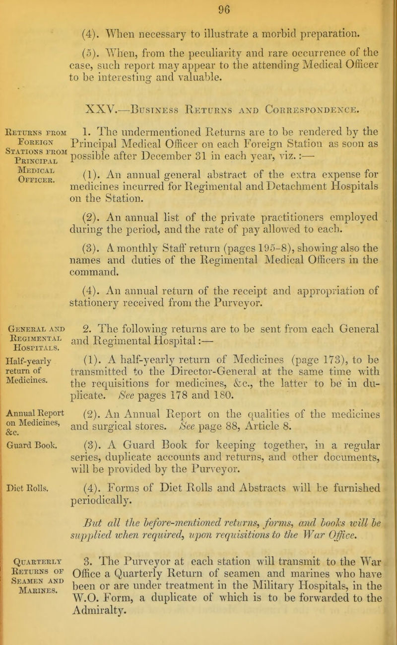 (4) . When necessary to illustrate a morbid preparation. (5) . When, from the peculiarity and rare occurrence of the case, such report may appear to the attending Medical Oflicer to be intcrestino- and valuable. XXV.—Business Returns and Correspondence. Eetukns from 1. The undermentioned Returns are to be rendered by the Foreign Principal Medical Officer on each Foreign Station as soon as ^™inc?pTl°'' possible after December 31 in each year, viz. :— Officer^ (1). An annual general abstract of the extra expense for medicines incurred for Regimental and Detachment Hospitals on the Station. (2) . An annual list of the private practitioners employed during the period, and the rate of pay allowed to each. (3) . A monthly Staft' return (pages 195-8), showing also the names and duties of the Regimental Medical Officers in the command. (4) . An annual return of the receipt and appropriation of stationery received from the Purveyor. General a>'d 2. The following returns are to be sent from each General Regimental ^^^^ Regimental Hospital:— Hospitals. Half-yearly (1). A half-yearly return of Medicines (page 173), to be return of transm.itted to the Director-General at the same time with Medicines, requisitions for medicines, fcc, the latter to be in du- plicate. See pages 178 and 180. Annual Report (2). An Annual Report on the qualities of the medicines on Medicines, ^^^j surgical stores. Sec page 88, Article 8. Guard Book. (3). A Guard Book for keeping together, in a regular series, duplicate accounts and returns, and other documents, will be provided by the Purveyor. Diet Rolls. (4). Forms of Diet Rolls and Abstracts will be furnished periodically. But all the befo?'e-vientioned returns, forms, and hooks will be supplied ivhen required, upon requisitions to the War Office. Quarterly 3. The Purveyor at each station will transmit to the War Returns of Office a Quarterly Return of seamen and marines who have ^^KiNEs^^ under treatment in the Military Hospitals, in the W.O. Form, a duplicate of which is to be forwarded to the Admiralty.