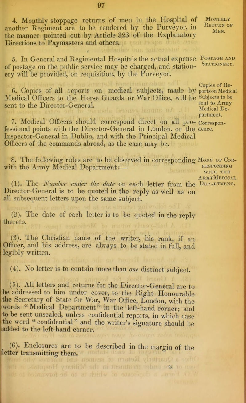 4. Monthly stoppage returns of men in the Hospital of Monthly another Regiment are to be rendered by the Purveyor, in ^^^jj^^ the manner pointed out by Article 323 of the Explanatory Directions to Paymasters and others. 5. In General and Regimental Hospitals the actual expense Postage and of postage on the public service may be charged, and station- SrATioNERr. ery will be provided, on requisition, by the Purveyor. Copies of Re- 6. Copies of all reports on medical subjects, made b)'^ ports on Medical Medical Officers to the Horse Guards or War Office, will be Subjects to be sent to the Director-General. ma^c^B^ partment. 7. Medical Officers should correspond direct on all pro- Correspon- fessional points v. ith the Director-General in London, or the deuce. Inspector-General in Dublin, and with the Principal Medical Officers of the commands abroad, as the case may be. 8. The following rules are to be observed in corresponding Mode of Cor- with the Army Medical Department:— responding WITH THE ArmyMedicai» (1) . The Numhe?' under the date on each letter from the Department. Director-General is to be quoted in the reply as w^ell as on all subsequent letters upon the same subject. (2) . The date of each letter is to be quoted in the reply thereto. (3) . The Christian name of the writer, his rank, if au Officer, and his address, are always to be stated in full, and legibly written. (4) . No letter is to contain more than 07ie distinct subject. (5) . All letters and returns for the Director-General are to be addressed to him under cover, to the Right Honourable the Secretary of State for War, War Office, London, with the words Medical Department in the left-hand corner: and to be sent unsealed, unless confidential reports, in which case the word  confidential and the writer's signature should be ladded to the left-hand corner. (6) . Enclosures are to be described in the margin of the iletter transmitting them.