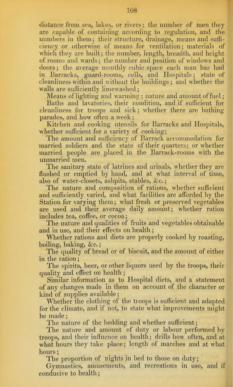 distance from sea, lakes, or rivers; the number of men they are capable of containing according to regulation, and the numbers in them; their structure, drainage, means and suffi- ciency or otherwise of means for ventilation; materials of which they are built; the number, length, breadth, and height of rooms and wards; the number and position of windows and doors; the a\erage monthly cubic space each man has had in Barracks, guard-rooms, cells, and Hospitals; state of cleanliness within and without the buildings; and whether the walls are sufficiently limewashed; Means of lighting and warming ; nature and am.ount of fuel; Baths and lavatories, their condition, and if sufficient for cleanliness for troops and sick; whether there are bathing parades, and how often a week; Kitchen and cooking utensils for Barracks and Hospitals, whether sufficient for a variety of cooking; The amount and sufficiency of Barrack accom.modation for married soldiers and the state of their quarters; or whether married people are placed in the Barrack-rooms M'ith the unmarried men. The sanitary state of latrines and urinals, whether they are flushed or emptied by hand, and at what interval of time, also of water-closets, ashpits, stables, &c.; The nature and composition of rations, whether sufficient and sufficiently varied, and what facilities are alForded by the Station for varying them; what fresh or preserved vegetables are used and their average daily amount; whether ration includes tea, coffee, or cocoa; The nature and qualities of fruits and vegetables obtainable and in use, and their effects on health; Whether rations and diets are properly cooked by roasting, boiling, baking, &c.; The quality of bread or of biscuit, and the amount of either in the ration; The spirits, beer, or other liquors used by the troops, their quality and effect on health ; Similar information as to Hospital diets, and a statement of any changes made in them on account of the character or kind of supplies available; Whether the clothing of the troops is sufficient and adapted for the climate, and if not, to state what improvements might be made; The nature of the bedding and whether sufficient; The nature and amount of duty or labour performed by troops, and their influence on health; drills how often, and at what hours they take place; length of marches and at what hours; The proportion of nights in bed to those on duty; Gymnastics, amusements, and recreations in use, and if conducive to health;