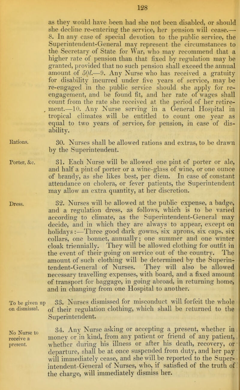 as they would have been had she not been disabled, or should she decline re-entering the service, her pension will cease.— 8. In any case of special devotion to the public service, the Superintendent-General may represent the circumstances to the Secretary of State for War, who may recommend that a higher rate of pension than that fixed by regulation may be granted, provided that no such pension shall exceed the annual amount of 501.—9. Any Nurse who has received a gratuity for disability incurred under five years of service, may be re-engaged in the public service should she apply for re- engagement, and be found fit, and her rate of wages shall count from the rate she received at the period of her retire- . ment.—10. Any Nurse serving in a General Hospital in tropical climates will be entitled to count one year as equal to two years of service, for pension, in case of dis- ability. Rations. 30. Nurses shall be allowed rations and extras, to be drawn by the Superintendent. Porter, &c. 31. Each Nurse will be allowed one pint of porter or ale, and half a pint of porter or a wine-glass of wine, or one ounce of brandy, as she likes best, per diem. In case of constant attendance on cholera, or fever patients, the Superintendent may allow an extra quantity, at her discretion. Dress. 32. Nurses will be allowed at the public expense, a badge, and a regulation dress, as follows, which is to be varied according to climate, as the Superintendent-General may decide, and in which they are always to appear, except on holidays:—Three good dark gowns, six aprons, six caps, six collars, one bonnet, annually; one summer and one wniter cloak triennially. They will be allowed clothing for outfit in the event of their going on service out of the country. The amount of such clothing m411 be determined by the Superin- tendent-General of Nurses. They will also be allowed necessary travelling expenses, with board, and a fixed amount of transport for baggage, in going abroad, in returning home, and in changing from one Hospital to another. To be given up 33. Nurses dismissed for misconduct will forfeit the whole on dismissal, of their regulation clothing, which shall be returned to the Superintendent. 34. Any Nurse asking or accepting a present, whether in money or in kind, from any patient or friend of any patient, whether during his illness or after his death, recovery, or departure, shall be at once suspended from duty, and her pay will immediately cease, and she will be reported to the Super- intendent-General of Nurses, who, if satisfied of the truth of the charge, will immediately dismiss her. No Nurse to receive a present.