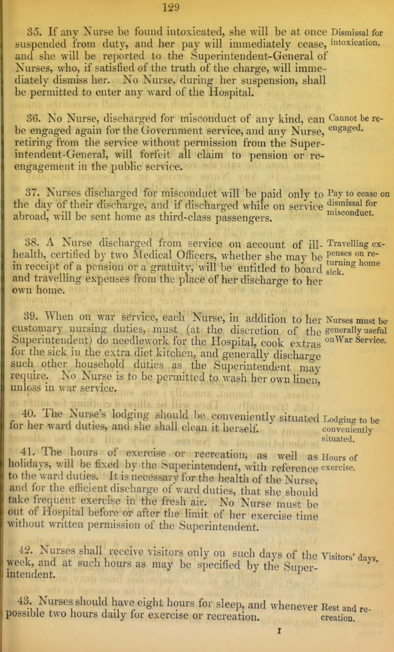 35. If any Nurse be found intoxicated, she will be at once Dismissal for suspended from duty, and her pay will immediately cease, intoxication, and she will be reported to the Superintendent-General of Nurses, who, if satisfied of the truth of the charge, will imme- diately dismiss her. No Nurse, during her suspension, shall be permitted to enter any ward of the Hospital. 36. No Nurse, discharged for misconduct of any kind, can Cannot be re- be engaged again for the Government service, and any Nurse, '^^S^S^^- retiring from the service without permission from the Super- intendent-General, will forfeit all claim to pension or re- engagement in the public service. 37. Nurses discharged for misconduct will be paid only to Tay to cease on the day of their discharge, and if discharged while on service ^'f'^^ssal for abroad, Avill be sent home as third-class passengers. misconduct. 38. A Nurse discharged from service on account of ill- Travelling ex- ; on re- health, certified by two Medical Officers, whether she may be in receipt of a pension or a gratuity, will be entitled to board sick'°° ^^ and travelling expenses from the place of her discharge to her own home. 39. When on war service, each Nurse, in addition to her Nurses must be customary nursing duties, must (at the discretion of the generally useful Superintendent) do needlework for the Hospital, cook extras Service, for the sick in the extra diet kitchen, and generally discharo-e such other household duties as the Superintendent may require. No Nurse is to be permitted, |,o wash her own hnen, unloss in war service. 40. The Nurse's lodging should be conveniently situated Lodging to be lor her ward duties, and she shall clean it herself. conveniently situated. u rV '^^.j'T^. exercise or recreation, as well as Hours of holidays, will be fixed by the Superintendent, with reference exercise, to the ward duties. It is necessary for the health of the Nurse, and for the elficient discharge of'v. ard duties, that she should take frequent exercise in the fresh air. No Nurse must be out of Hospital before or after the limit of her exercise time without written permission of the Superintendent. 42. Nurses shall receive visitors only on such days of the Visitors' days week, and at such hours as may be specified by the Suner- * mtendent. ^ 43. Nurses should have eight hours for sleep, and whenever Rest and possible two hours daily for exercise or recreation. creation. re-