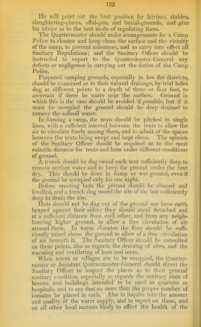 He Avill point out the best position for latrines, stables,, slaughtering-places, offal-pits, and burial-grounds, and give his advice as to the best mode of regulating them. The Quartermaster should make ai rangements for a Camp Police to cleanse and keep clean the surface and the vicinity of the camp, to prevent nuisances, and to carry into effect all Sanitary Regulations; and the Sanitary Officer should be instructed to report to the Quartermaster-General any defects or negligence in carrying out the duties of the Camp Police. Proposed camping grounds, especiallj^ in low flat districts, should be examined as to their natural drainage, by trial holes dug at different points to a depth of three or four feet, to ascertain if there be water near the surface. Ground in which this is the case should be avoided if possible, but if it must be occupied the ground should be deep drained to remove the subsoil water. In forming a camp, the tents should be pitched in single lines, with a sufficient interval between the tents to allow the air to circulate freely among them, and to admit of the spaces between the tents being swept and kept clean. The opinion of the Sanitary Officer should be recjuired as to the most suitable distance for tents and huts under different conditions of ground. A trench should be dug round each tent sufficiently deep to remove surface v^ ater and to keep the ground under the tent dry. This should be done in damp or wet ground, even if the ground be occupied only for one night. Before erecting huts the ground should be cleared and levelled, and a trench dug round the site of the hut sufficiently deep to drain the site. Huts should not be dug out of the ground nor have earth heaped against their sides; they should stand detached and at a sufficient distance from each other, and from any neigh- bouring higher ground, to allow a free circulation of air around them. In warm climates the floor should be suffi- ciently raised above the ground to allow of a free circulation of air beneath it. The Sanitary Officer should be consulted on these points, also as regards the draining of sites, and the warming and ventilating of huts and tents. When towns or villages are to be occupied, the Quarter- master or Assistant Quartermaster-General should direct the Sanitary Officer to inspect the places as to their general sanitary condition, especially as regards the sanitary state of houses and buildings intended to be used as quarters or hospitals, and to see that no more than the proper number of inmates be placed in each. Also to inquire into the amount and quality of the water supply, and to report on these, and on all other local matters likely to affect the health of the