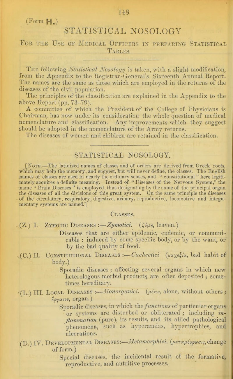 U8 (Form H,) STATISTICAL NOSOLOGY Tor the Use of Medical Officers in preparixg Statistical Tables. The following Statislical Nosology is taken, Avith a slight modification, from the Appendix to the Registrar-General's Sixteenth Annual llcport. The names are the same as those which are employed in the returns of the diseases of the civil population. The principles of the classification are explained in the Appendix to the above Report (pp. 73-79). A conunittee of which the President of the College of Thysicians is Chairman, has now under its consideration the whole question of medical nomenclature and classification. Any improvements which they suggest should be adopted in the nomenclature of the Army returns. The diseases of women and children are retained in the classification. STATISTICAL NOSOLOGY. [Note.—The latinized names of classes and of orders are derived from Greek roots, Tvliicli may help the memory, and suggest, hut will never define, the classes. The English names of classes are used in nearly the ordinary senses, and  constitutional  here legiti- mately acquires a definite meaning. Instead of  Diseases of the Nervous System, the name  Brain Diseases  is employed, thus designating by the name of the principal organ the diseases of all the divisions of this great system. On the same principle the diseases of the circulatory, respiratory, digestive, urinary, reproductive, locomotive and integu- mentary systems are named.] Classes. (Z.) I. Zymotic Diseases :—Zymotici. {'Cvi^-fi, leaven.) Diseases that are either epidemic, endemic, or communi- cable : induced by some specific body, or by the want, or by the bad quality of food. (C.) 11. Constitutional Diseases:—Cachectici (/<:a;^e|<'a, bad habit of body.) Sporadic diseases ; affecting several oi'gans in which new heterologous morbid product^ are often deposited ; some- times hereditary. ' (L.) III. Local Diseases :—MonorgonicL {i^voq, alone, without others ; opyavov, organ.) Sporadic diseases, in Avhich the functions of particular organs or systems are disturbed or obliterated ; including in- fanimation (pure), its results, and its allied pathological phenomena, such as hypera?mias, hypertrophies, and ulcerations. (D.) IV. Dea'elofmental Diseases:—Metamorpliici. (/^Era/xcp^wo-^-, change of form.) Special diseases, the incidental result of the formative, reproductive, and nutritive processes.