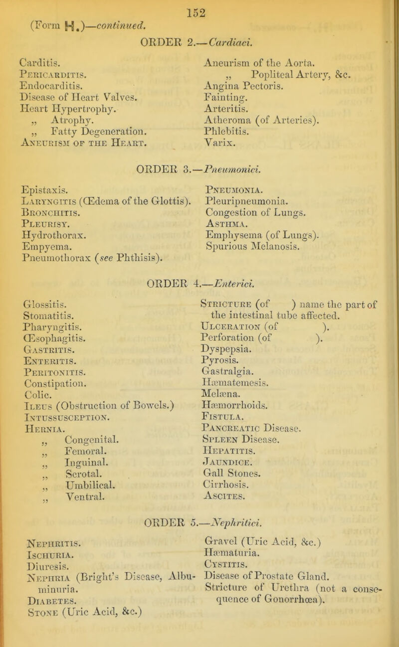 (Form |-J,)—continued, ORDER 2.~Cardiaci. Carditis. Pericarditis. EndocartUtis. Disease of Heart Valves. Heart Hypertrophy. „ Atrophy. „ Fatty Degeneration. Aneurism of the Heart. Aneurism of the Aorta. „ Popliteal Artery, &c. Angina Pectoris. Fainting. Arteritis. Atheroma (of Arteries). Phlebitis. Varix. ORDER 3.—Pneiimonici. Epistaxis. Pneumonia. Laryngitis (QEdema of the Glottis). Pleuripneuraonia. Bronchitis. Congestion of Lungs. Pleurisy. Asthma. Hydrothorax. Emphysema (of Lungs). Empyema. Spurious Melanosis. Pneumothorax (^see Phthisis). ORDER i.—Enterici. Glossitis. Stomatitis. Pharyngitis. Oesophagitis. Gastritis. Enteritis. Peritonitis. Constipation. Colic. Ileus (Obstruction of Bowels.) Intussusception. Hernia. Congenital. „ Femoral. Inguinal. ,, Scrotal. „ Umbilical. Ventral. Stricture (of ) name the part of the intestinal tube affected. Ulceration (of ). Perforation (of ). Dyspepsia. Pyrosis. Gastralojia. ILematemesis. Melajna. Haemorrhoids. Fistula. Pancreatic Disease. Spleen Disease. Hepatitis. Jaundice. Gall Stones. Cirrhosis. Ascites. ORDER o.—Nephritici. Nephritis. Gravel (Uric Acid, &c.) Ischuria. Hamiaturia. Diuresis. Cystitis. Nephria (Bright's Disease, Albu- Disease of Prostate Gland. minuria. Stricture of Urethra (not a conse- DiABETES. quence of Gonorrhoea). Stoxe (Uric Acid, &c.)