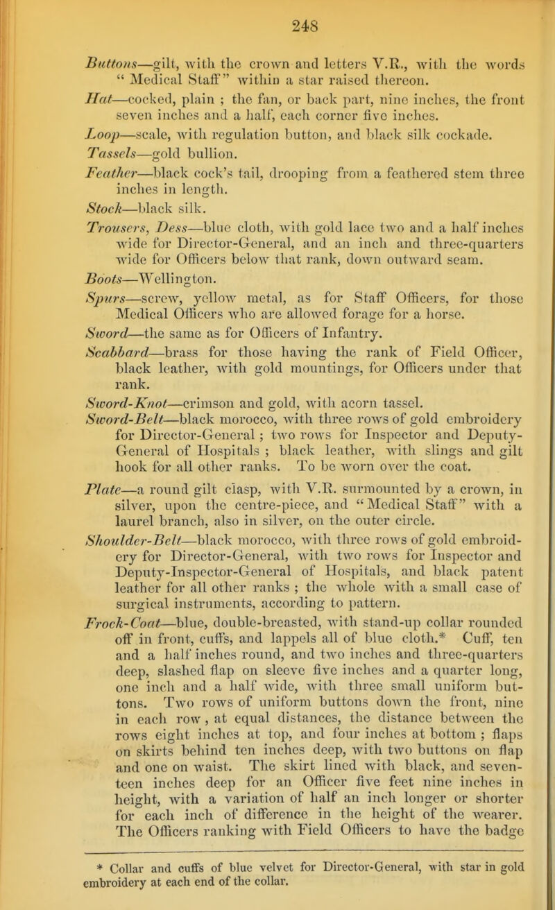 Buttons—gilt, with tho crown and letters V.R., with the words  Medical Staff witliin a star raised tliercon. Hat—cocked, plain ; the fan, or back part, nine inches, the front seven inches and a half, each corner five inches. Loojy—scale, Avith regulation button, and black silk cockade. Tassels—gold bullion. Feather—black cock's tail, drooping from a feathered stem three inches in length. Stock—black silk. Trousers, Dess—blue cloth, with gold lace two and a half inches wide for Director-General, and an inch and three-quarters wide for Officers below that rank, down outward seam. Boots—Welli n g ton. Spurs—screw, yellow metal, as for Staff Officers, for those Medical Officers who are allowed forage for a horse. Sword—the same as for Officers of Infantry. Scabbard—brass for those having the rank of Field Officer, black leather, Avith gold mountings, for Officers under that rank. Sword-Knot—crimson and gold, with acorn tassel. Sword-Beit—black morocco, with three roAvs of gold embroidery for Director-General ; tAvo rows for Inspector and Deputy- General of Hospitals ; black leather, Avith slings and gilt hook for all other ranks. To be Avorn OA-^er the coat. Plate—a round gilt clasp, Avith V.R. surmounted by a crown, in sih^er, upon the centre-piece, and Medical Staff with a laurel branch, also in silver, on the outer circle. Shoulder-Beit—black morocco, Avith three roAvs of gold embroid- ery for Director-General, Avith tAvo rows for Inspector and Deputy-Inspector-General of Hospitals, and black patent leather for all other ranks ; the Avhole Avith a small case of surgical instruments, according to pattern, Frock-Coat—blue, double-breasted, Avith stand-up collar rounded off in front, cuffs, and lappols all of blue cloth.* Cuff, ten and a half inches round, and tAVO inches and three-quarters deep, slashed tlap on sleeve five inches and a quarter long, one inch and a half Avide, Avith three small uniform but- tons. Tavo roAVS of uniform buttons doAvn the front, nine in each row, at equal distances, the distance betA\'een the rows eight inches at top, and four inches at bottom ; flaps on skirts behind ten inches deep, Avith tAvo buttons on flap and one on Avaist. The skirt lined Avith black, and seven- teen inches deep for an Officer five feet nine inches in height, Avith a variation of half an inch longer or shorter for each inch of difference in the height of the Avearer. The Officers ranking Avith Field Officers to have the badge * Collar and cuffs of blue velvet for Director-General, with star in gold embroidery at each end of the collar.