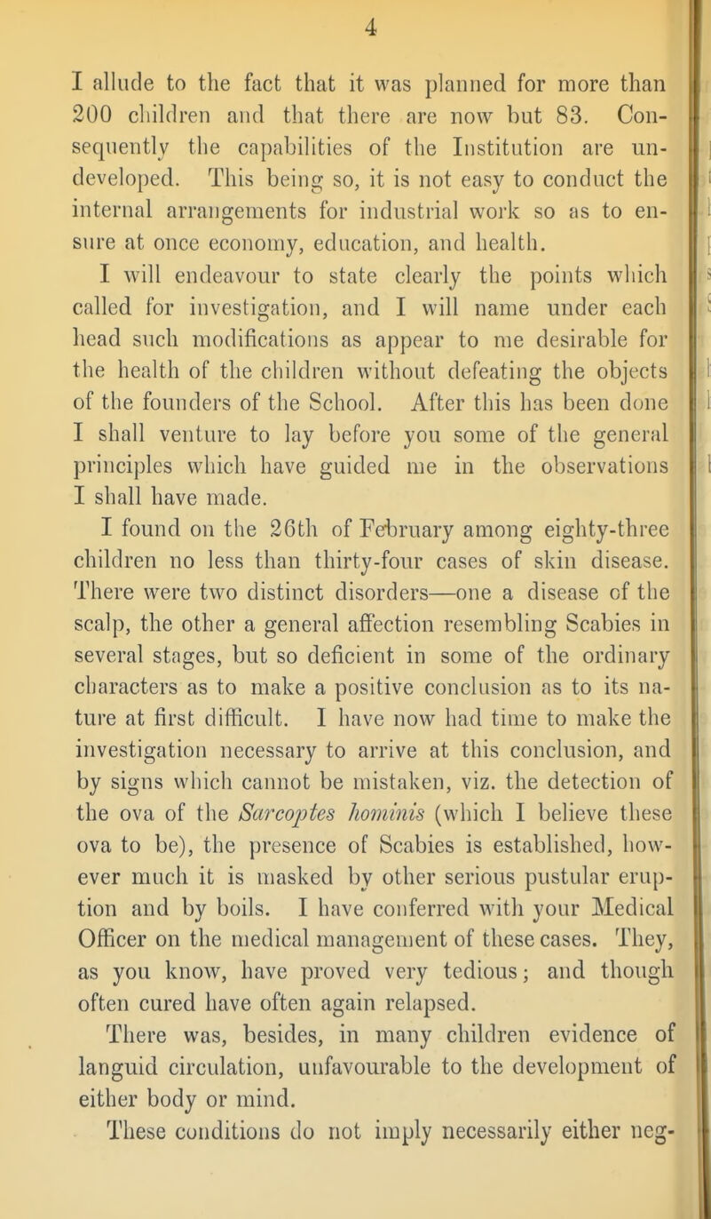 I allude to the fact that it was planned for more than 200 children and that there are now but 83. Con- sequently the capabilities of the Institution are un- developed. This being so, it is not easy to conduct the internal arrangements for industrial work so as to en- sure at once economy, education, and health. I will endeavour to state clearly the points which called for investigation, and I will name under each head such modifications as appear to me desirable for the health of the children without defeating the objects of the founders of the School. After this has been done I shall venture to lay before you some of the general principles which have guided me in the observations I shall have made. I found on the 26th of February among eighty-three children no less than thirty-four cases of skin disease. There were two distinct disorders—one a disease of the scalp, the other a general affection resembling Scabies in several stages, but so deficient in some of the ordinary characters as to make a positive conclusion as to its na- ture at first difficult. I have now had time to make the investigation necessary to arrive at this conclusion, and by signs which cannot be mistaken, viz. the detection of the ova of the Sarcoptes Jwminis (which I believe these ova to be), the presence of Scabies is established, how- ever much it is masked by other serious pustular erup- tion and by boils. I have conferred with your Medical Officer on the medical management of these cases. They, as you know, have proved very tedious; and though often cured have often again relapsed. There was, besides, in many children evidence of languid circulation, unfavourable to the development of either body or mind. These conditions do not imply necessarily either neg-