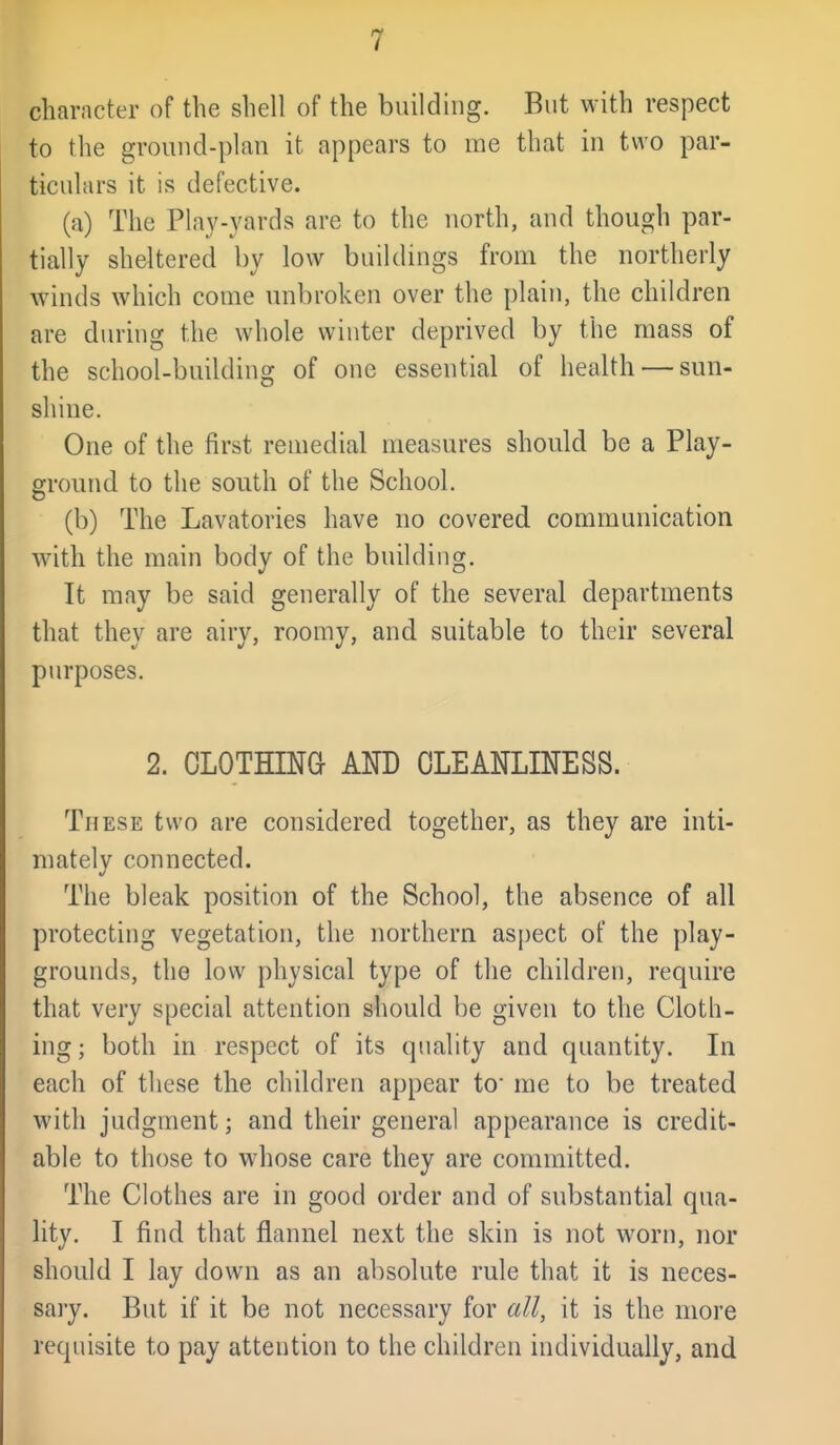 character of the shell of the building. But with respect to the grouncl-plan it appears to me that in two par- ticulars it is defective. (a) The Play-yards are to the north, and though par- tially sheltered by low buildings from the northerly winds which come unbroken over the plain, the children are during the whole winter deprived by the mass of the school-building of one essential of health — sun- shine. One of the first remedial measures should be a Play- ground to the south of the School. (b) The Lavatories have no covered communication with the main body of the building. It may be said generally of the several departments that they are airy, roomy, and suitable to their several purposes. 2. CLOTHING AND CLEANLINESS. These two are considered together, as they are inti- mately connected. The bleak position of the School, the absence of all protecting vegetation, the northern as()ect of the play- grounds, the low physical type of the children, require that very special attention should be given to the Cloth- ing; both in respect of its quality and quantity. In each of these the children appear to me to be treated with judgment; and their general appearance is credit- able to those to whose care they are committed. The Clothes are in good order and of substantial qua- lity. I find that flannel next the skin is not worn, nor should I lay down as an absolute rule that it is neces- sary. But if it be not necessary for all, it is the more requisite to pay attention to the children individually, and