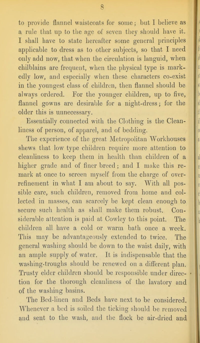 to provide flannel waistcoats for some; but I believe as a rule that up to the age of seven they should have it. I shall have to state hereafter some general principles applicable to dress as to other subjects, so that I need only add now, that when the circulation is languid, when chilblains are frequent, when the physical type is mark- edly low, and especially when these characters co-exist in the youngest class of children, then flannel should be always ordered. For the younger children, up to five, flannel gowns are desirable for a night-dress; for the older this is unnecessary. Essentially connected with the Clothing is the Clean- liness of person, of apparel, and of bedding. The experience of the great Metropolitan Workhouses shews that low^ type children require more attention to cleanliness to keep them in health than children of a higher grade and of finer breed; and I make this re- mark at once to screen myself from the charge of over- refinement in what I am about to say. With all pos- sible care, such children, removed from home and col- lected in masses, can scarcely be kept clean enough to secure such health as shall make them robust. Con- siderable attention is paid at Cowley to this point. The children all have a cold or w^arm bath once a week. This may be advantageously extended to twice. The general washing should be down to the waist daily, with an ample supply of water. It is indispensable that the washing-troughs should be renewed on a different plan. Trusty elder children should be responsible under direc- • tion for the thorough cleanliness of the lavatory and of the washing basins. The Bed-linen and Beds have next to be considered. Whenever a bed is soiled the ticking should be removed and sent to the wash, and the flock be air-dried and