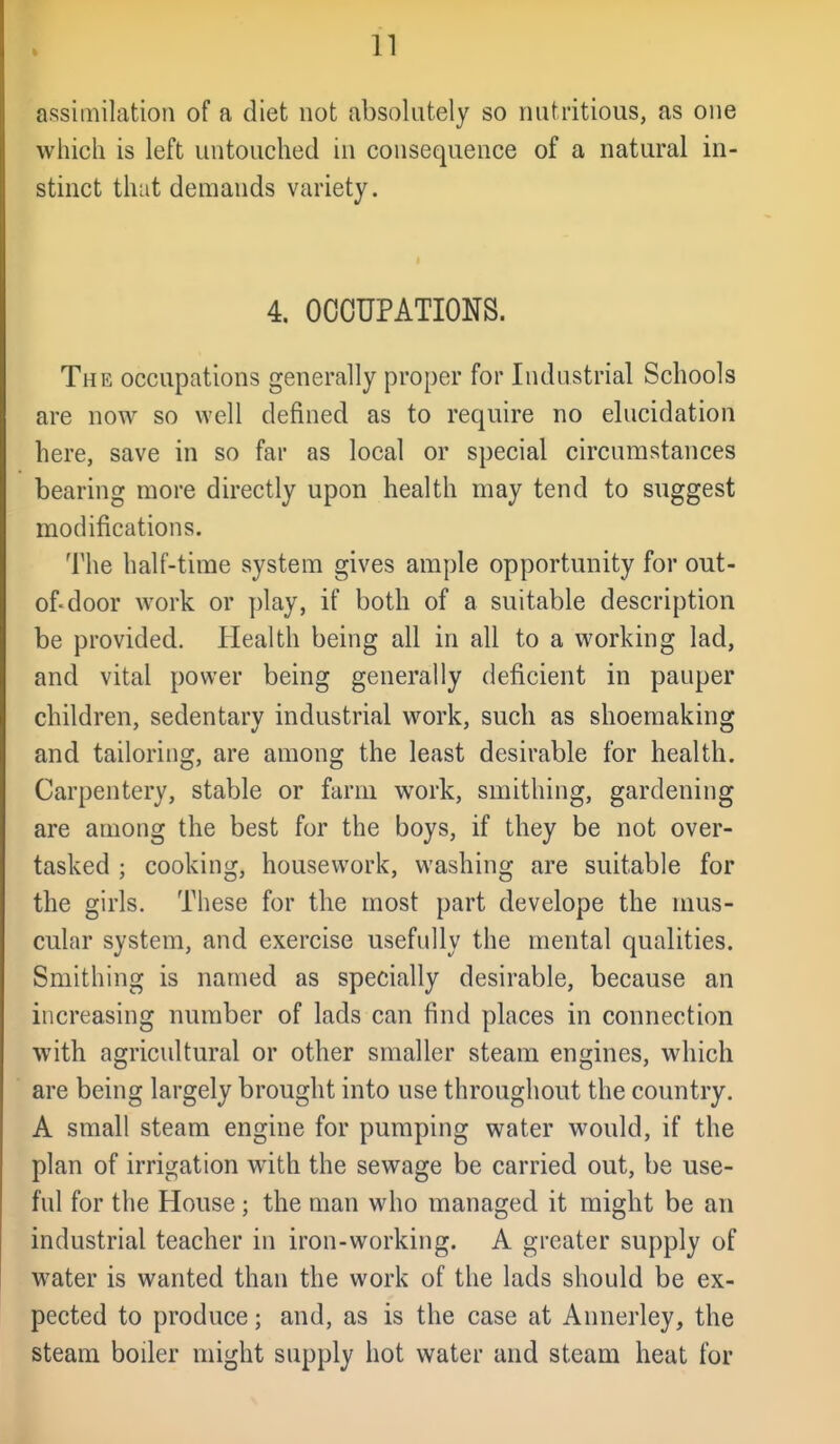 assimilation of a diet not absolutely so nutritious, as one which is left untouched in consequence of a natural in- stinct that demands variety. 4. OCCUPATIONS. The occupations generally proper for Industrial Schools are now so well defined as to require no elucidation here, save in so far as local or special circumstances bearing more directly upon health may tend to suggest modifications. The half-time system gives ample opportunity for out- of-door work or play, if both of a suitable description be provided. Health being all in all to a working lad, and vital power being generally deficient in pauper children, sedentary industrial work, such as shoemaking and tailoring, are among the least desirable for health. Carpentery, stable or farm work, smithing, gardening are among the best for the boys, if they be not over- tasked ; cooking, housework, washing are suitable for the girls. These for the most part develope the mus- cular system, and exercise usefully the mental qualities. Smithing is named as specially desirable, because an increasing number of lads can find places in connection with agricultural or other smaller steam engines, which are being largely brought into use throughout the country. A small steam engine for pumping water would, if the plan of irrigation with the sewage be carried out, be use- ful for the House; the man who managed it might be an industrial teacher in iron-working. A greater supply of water is wanted than the work of the lads should be ex- pected to produce; and, as is the case at Annerley, the steam boiler might supply hot water and steam heat for