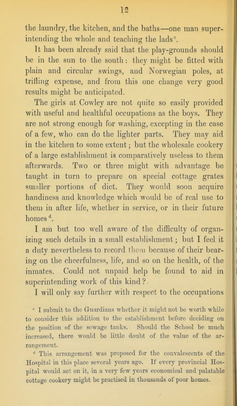 the laundry, the kitchen, and the baths—one man super- intending the whole and teaching the lads^ It has been already said that the play-grounds should be in the sun to the south : they might be fitted with plain and circular swings, and Norwegian poles, at trifling expense, and from this one change very good results might be anticipated. The girls at Cowley are not quite so easily provided with useful and healthful occupations as the boys. They are not strong enough for washing, excepting in the case of a few, who can do the lighter parts. They may aid in the kitchen to some extent; but the wholesale cookery of a large establishment is comparatively useless to them afterwards. Two or three miffht with advantage be taught in turn to prepare on special cottage grates smaller portions of diet. They would soon acquire handiness and knowledge which would be of real use to them in after life, whether in service, or in their future homes ^. I am but too well aware of the difficulty of organ- izinar such details in a small establishment; but I feel it a duty nevertheless to record tliem because of their bear- ing on the cheerfulness, life, and so on the health, of the inmates. Could not unpaid help be found to aid in superintending work of this kind ? I will only say further with respect to the occupations  I submit to the Guardians whether it might not be worth while to consider this addition to the establishment before deciding on the position of the sewage tanks. Should the School be much increased, there would be little doubt of the value of the ar- rangement. This arrangement was proposed for the convalescents of the Hospital in this place several years ago. If every provincial Hos- pital would act on it, in a very few years economical and palatable cottage cookery might be practised in thousands of poor homes.