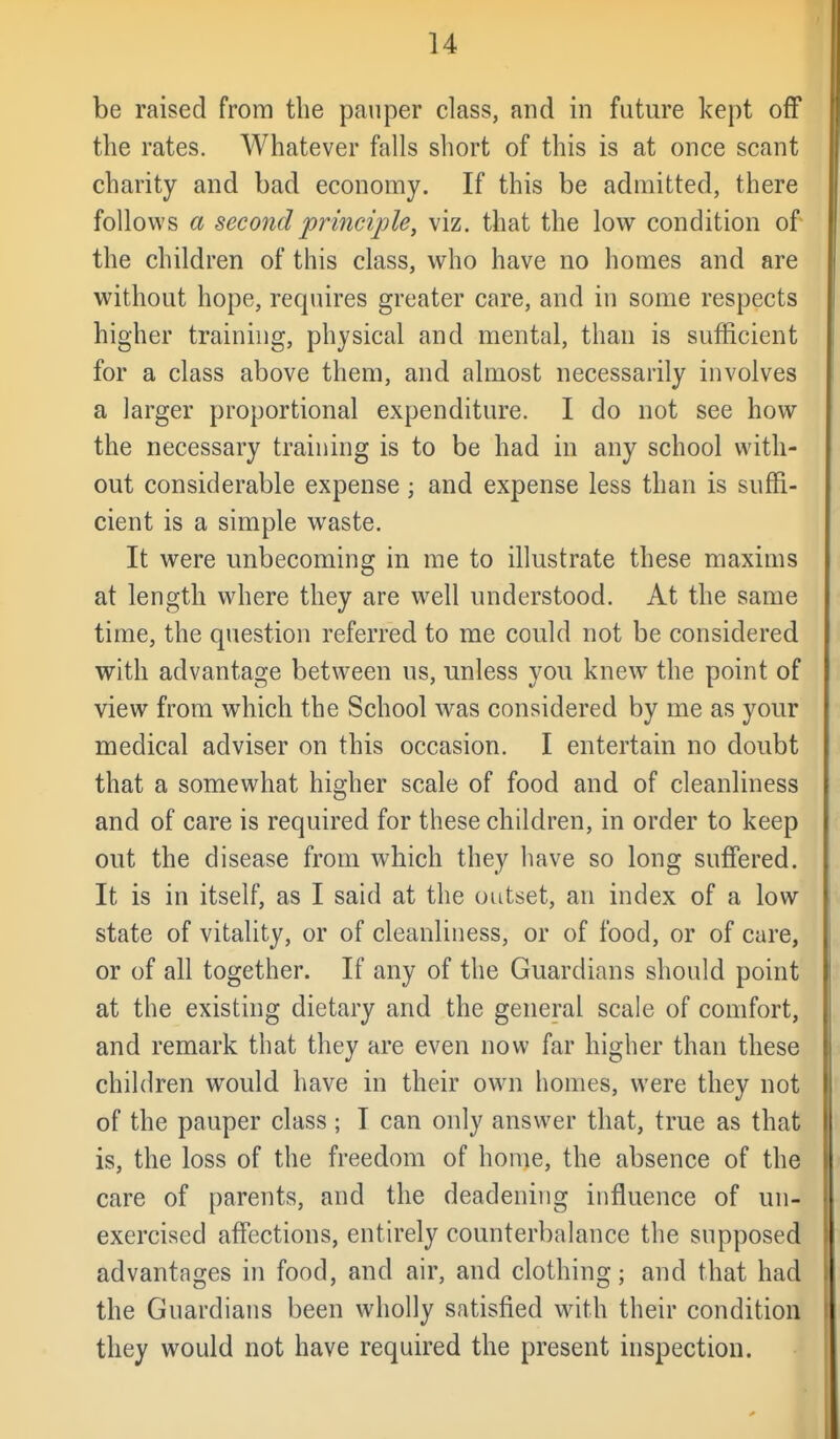 be raised from the pauper class, and in future kept ofT the rates. Whatever falls short of this is at once scant charity and bad economy. If this be admitted, there follows a second 'principle^ viz. that the low condition of the children of this class, who have no homes and are without hope, requires greater care, and in some respects higher training, physical and mental, than is sufficient for a class above them, and almost necessarily involves a larger proportional expenditure. I do not see how the necessary training is to be had in any school with- out considerable expense; and expense less than is suffi- cient is a simple waste. It were unbecoming in me to illustrate these maxims at length where they are well understood. At the same time, the question referred to me could not be considered with advantage between us, unless you knew the point of view from which the School was considered by me as your medical adviser on this occasion. I entertain no doubt that a somewhat higher scale of food and of cleanliness and of care is required for these children, in order to keep out the disease from which they have so long suffered. It is in itself, as I said at the outset, an index of a low state of vitality, or of cleanliness, or of food, or of care, or of all together. If any of the Guardians should point at the existing dietary and the general scale of comfort, and remark that they are even now far higher than these children would have in their owqi homes, were they not of the pauper class ; I can only answer that, true as that is, the loss of the freedom of home, the absence of the care of parents, and the deadening influence of un- exercised affections, entirely counterbalance the supposed advantages in food, and air, and clothing; and that had the Guardians been wholly satisfied with their condition they would not have required the present inspection.