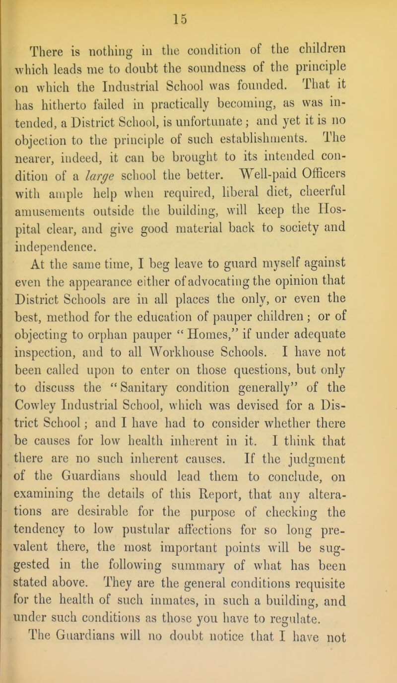 There is nothing in tlie condition of the children which leads me to doubt the soundness of the principle on which the Industrial School was founded. That it has hitherto failed in practically becoming, as was in- tended, a District School, is unfortunate; and yet it is no objection to the principle of such establishments. The nearer, indeed, it can be brought to its intended con- dition of a large school the better. Well-paid Officers with ample help when required, liberal diet, cheerful amusements outside the building, will keep the Hos- pital clear, and give good material back to society and independence. At the same time, I beg leave to guard myself against even the appearance either of advocating the opinion that District Schools are in all places the only, or even the best, method for the education of pauper children; or of objecting to orphan pauper  Homes, if under adequate inspection, and to all Workhouse Schools. I have not been called upon to enter on those questions, but only to discuss the  Sanitary condition generally of the Cowley Industrial School, which v^^as devised for a Dis- trict School; and I have had to consider whether there be causes for low health inherent in it. I think that there are no such inherent causes. If the judgment of the Guardians should lead them to conclude, on examining the details of this Report, that any altera- tions are desirable for the purpose of checking the tendency to low pustular affections for so long pre- valent there, the most important points will be sug- gested in the following summary of what has been stated above. They are the general conditions requisite for the health of such inmates, in such a buildins:, and under such conditions as those you have to regulate. The Guardians will no doubt notice that I have not