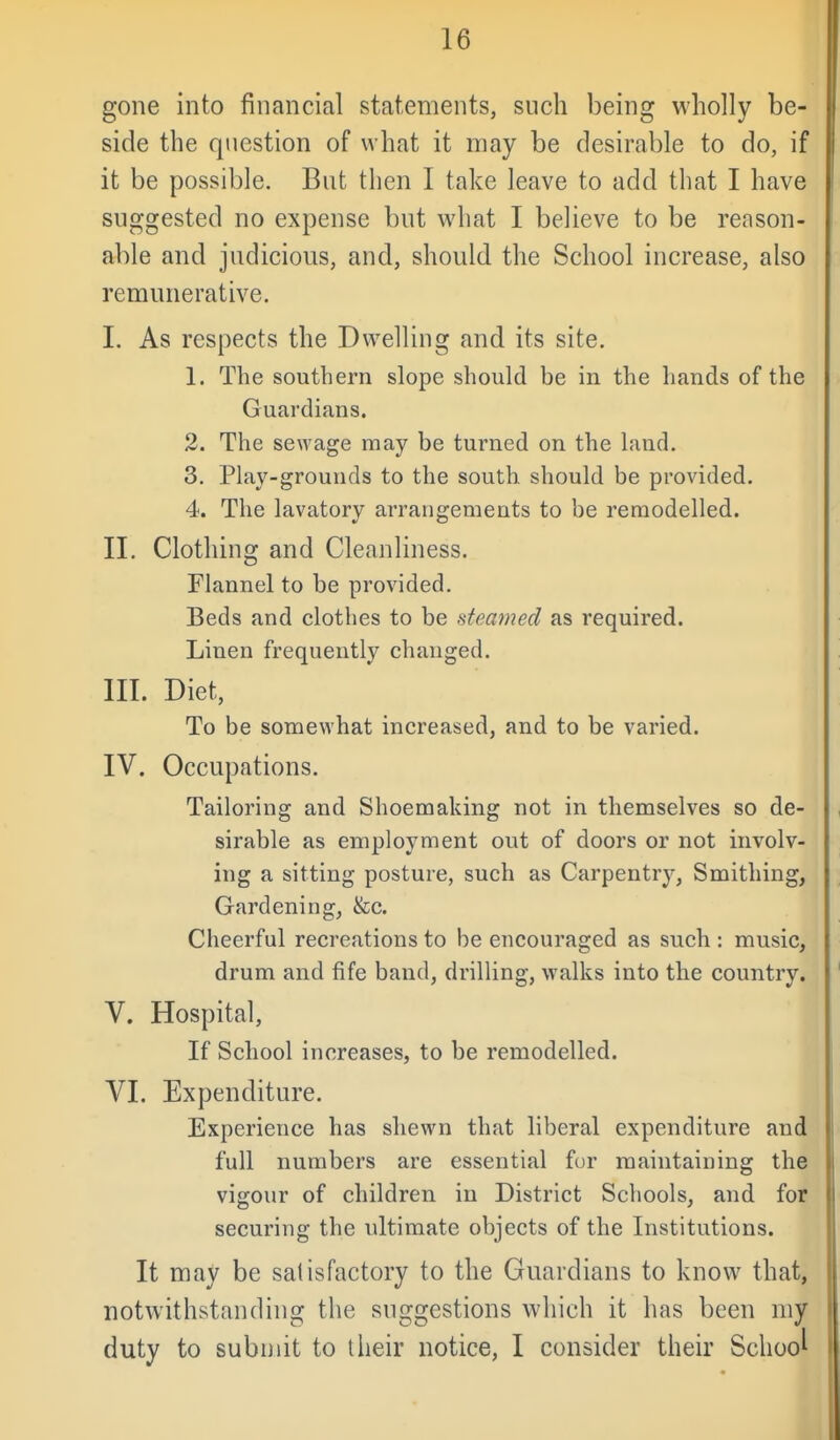 gone into financial statements, such being wholly be- side the question of what it may be desirable to do, if it be possible. But then I take leave to add that I have suggested no expense but what I believe to be reason- able and judicious, and, should the School increase, also remunerative, I. As respects the Dwelling and its site. 1. The southern slope should be in the hands of the Guardians. 2. The sewage may be turned on the land. 3. Play-grounds to the south should be provided. 4. The lavatory arrangements to be remodelled. II. Clothing and Cleanliness. Flannel to be provided, Beds and clothes to be steamed as required. Linen frequently changed. III. Diet, To be somewhat increased, and to be varied. IV. Occupations. Tailoring and Shoemaking not in themselves so de- sirable as employment out of doors or not involv- ing a sitting posture, such as Carpentry, Smithing, Gardening, &c. Cheerful recreations to be encouraged as such : music, drum and fife band, drilling, walks into the country. V. Hospital, If School increases, to be remodelled. VI. Expenditure. Experience has shewn that liberal expenditure and full numbers are essential for maintaining the vigour of children in District Schools, and for securing the ultimate objects of the Institutions. It may be satisfactory to the Guardians to know that, notwithstanding the suggestions which it has been my duty to submit to their notice, I consider their School