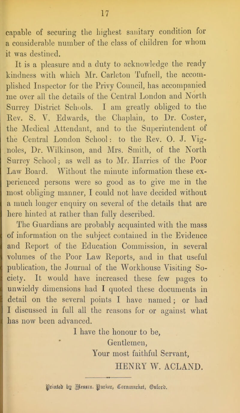 capable of securing the highest sanitary condition for a considerable number of the class of children for whom it was destined. It is a pleasure and a duty to acknowledge the ready kindness with which Mr. Carleton Tufnell, the accom- plished Inspector for the Privy Council, has accompanied me over all the details of the Central London and North Surrey District Schools. I am greatly obliged to the Eev. S. V. Edwards, the Chaplain, to Dr. Coster, the Medical Attendant, and to the Superintendent of the Central London School: to the Rev. 0. J. Vig- noles, Dr. AVilkinson, and Mrs. Smith, of the North Surrey School; as well as to Mr. Harries of the Poor Law Board. Without the minute information these ex- perienced, persons were so good as to give me in the most obliging manner, I could not have decided without a much longer enquiry on several of the details that are here hinted at rather than fully described. The Guardians are probably acquainted with the mass of information on the subject contained in the Evidence and Report of the Education Commission, in several volumes of the Poor Law Reports, and in that useful publication, the Journal of the Workhouse Visiting So- ciety. It would have increased these few pages to unwieldy dimensions had I quoted these documents in detail on the several points I have named; or had I discussed in full all the reasons for or against what has now been advanced. I have the honour to be, Gentlemen, Your most faithful Servant, HENRY W. ACLAND.