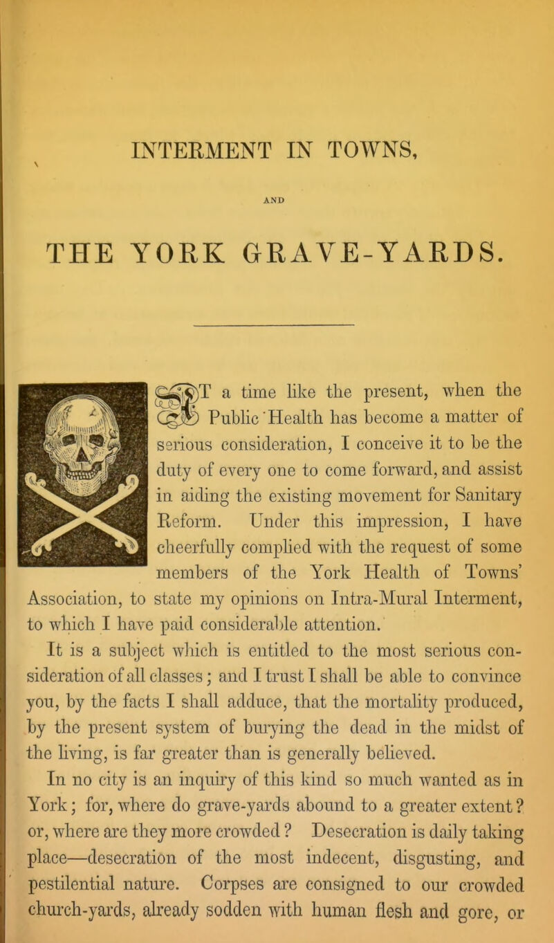 INTERMENT IN TOWNS, AND THE YORK GRAVE-YARDS. ^^)T a time like the present, when the eg® PubHc'Health has become a matter of serious consideration, I conceive it to be the duty of every one to come foi-^^ard, and assist in aiding the existing movement for Sanitary Reform. Under this impression, I have cheerfully comphed with the request of some members of the York Health of Towns' Association, to state my opinions on Intra-Mmal Interment, to which I have paid considerable attention. It is a subject which is entitled to the most serious con- sideration of all classes; and I trust I shall be able to convince you, by the facts I shall adduce, that the mortality produced, by the present system of buiying the dead in the midst of the living, is far greater than is generally behoved. In no city is an inquiry of this kind so much wanted as in York; for, where do grave-yai'ds abound to a greater extent ? or, where are they more crowded ? Desecration is daily taking place—desecration of the most indecent, disgusting, and pestilential natm^e. Corpses ai'e consigned to our crowded chui'ch-yai'ds, akeady sodden with human flesh and gore, or